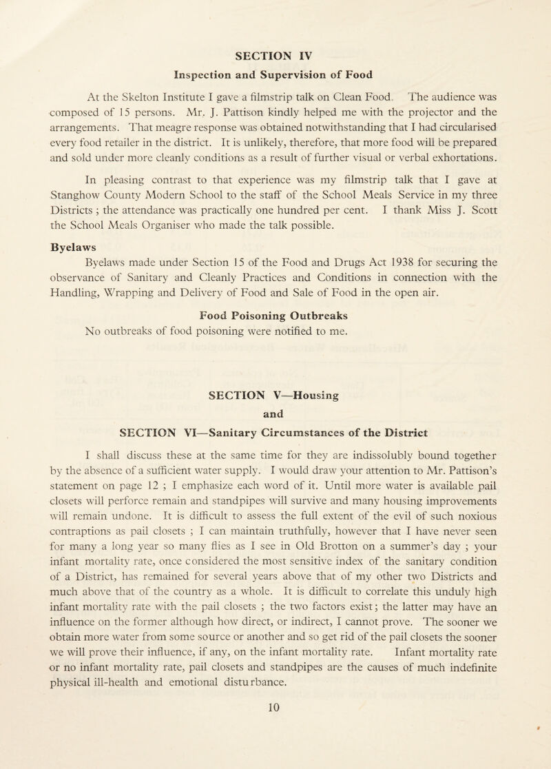 Inspection and Supervision of Food At the Skelton Institute I gave a filmstrip talk on Clean Food. lhe audience was composed of 15 persons. Mr. J. Pattison kindly helped me with the projector and the arrangements. That meagre response was obtained notwithstanding that I had circularised every food retailer in the district. It is unlikely, therefore, that more food wiU be prepared and sold under more cleanly conditions as a result of further visual or verbal exhortations. In pleasing contrast to that experience was my filmstrip talk that I gave at Stanghow County Modern School to the staff of the School Meals Service in my three Districts ; the attendance was practically one hundred per cent. I thank Miss J. Scott the School Meals Organiser who made the talk possible. Byelaws Byelaws made under Section 15 of the Food and Drugs Act 1938 for securing the observance of Sanitary and Cleanly Practices and Conditions in connection with the Handling, Wrapping and Delivery of Food and Sale of Food in the open air. Food Poisoning Outbreaks No outbreaks of food poisoning were notified to me. SECTION V—Housing and SECTION VI—Sanitary Circumstances of the District I shall discuss these at the same time for they are indissolubly bound together by the absence of a sufficient water supply. I would draw your attention to Mr. Pattison’s statement on page 12 ; I emphasize each word of it. Until more water is available pail closets will perforce remain and standpipes will survive and many housing improvements will remain undone. It is difficult to assess the full extent of the evil of such noxious contraptions as pail closets ; I can maintain truthfully, however that I have never seen for many a long year so many flies as I see in Old Brotton on a summer’s day ; your infant mortality rate, once considered the most sensitive index of the sanitary condition of a District, has remained for several years above that of my other two Districts and much above that of the country as a whole. It is difficult to correlate this unduly high infant mortality rate with the pail closets ; the two factors exist; the latter may have an influence on the former although how direct, or indirect, I cannot prove. The sooner we obtain more water from some source or another and so get rid of the pail closets the sooner we will prove their influence, if any, on the infant mortality rate. Infant mortality rate or no infant mortality rate, pail closets and standpipes are the causes of much indefinite physical ill-health and emotional disturbance. #