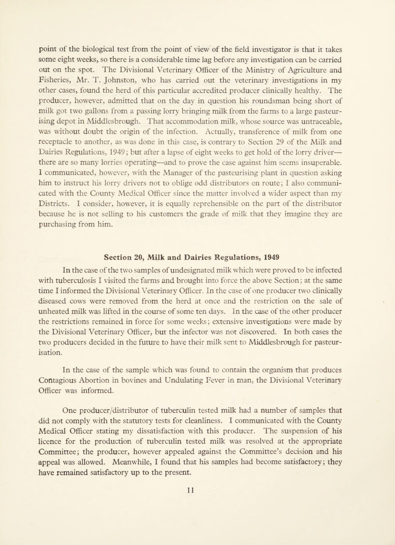 point of the biological test from the point of view of the field investigator is that it takes some eight weeks, so there is a considerable time lag before any investigation can be carried out on the spot. The Divisional Veterinary Officer of the Ministry of Agriculture and Fisheries, Mr. T. Johnston, who has carried out the veterinary investigations in my other cases, found the herd of this particular accredited producer clinically healthy. The producer, however, admitted that on the day in question his roundsman being short of milk got two gallons from a passing lorry bringing milk from the farms to a large pasteur¬ ising depot in Middlesbrough. That accommodation milk, whose source was untraceable, was without doubt the origin of the infection. Actually, transference of milk from one receptacle to another, as was done in this case, is contrary to Section 29 of the Milk and Dairies Regulations, 1949; but after a lapse of eight weeks to get hold of the lorry driver— there are so many lorries operating—and to prove the case against him seems insuperable. I communicated, however, with the Manager of the pasteurising plant in question asking him to instruct his lorry drivers not to oblige odd distributors en route; I also communi¬ cated with the County Medical Officer since the matter involved a wider aspect than my Districts. I consider, however, it is equally reprehensible on the part of the distributor because he is not selling to his customers the grade of milk that they imagine they are purchasing from him. Section 20, Miik and Dairies Regulations, 1949 In the case of the two samples of undesignated milk which were proved to be infected with tuberculosis I visited the farms and brought into force the above Section; at the same time I informed the Divisional Veterinary Officer. In the case of one producer two clinically diseased cows were removed from the herd at once and the restriction on the sale of unheated milk was lifted in the course of some ten days. In the case of the other producer the restrictions remained in force for some weeks; extensive investigations were made by the Divisional Veterinary Officer, but the infector was not discovered. In both cases the two producers decided in the future to have their milk sent to Middlesbrough for pasteur¬ isation. In the case of the sample which was found to contain the organism that produces Contagious Abortion in bovines and Undulating Fever in man, the Divisional Veterinary Officer was informed. One producer/distributor of tuberculin tested milk had a number of samples that did not comply with the statutory tests for cleanliness. I communicated with the County Medical Officer stating my dissatisfaction with this producer. The suspension of his licence for the production of tuberculin tested milk was resolved at the appropriate Committee; the producer, however appealed against the Committee’s decision and his appeal was allowed. Meanwhile, I found that his samples had become satisfactory; they have remained satisfactory up to the present.