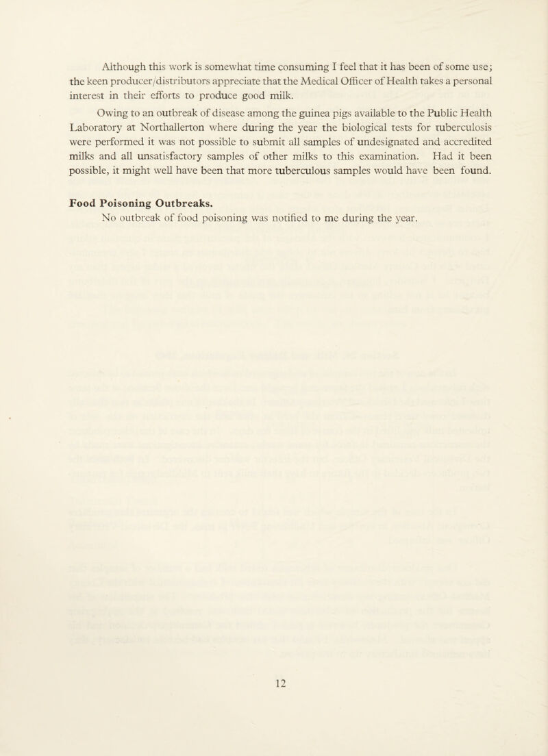 Although this work is somewhat time consuming I feel that it has been of some use; the keen producer/distributors appreciate that the Medical Officer of Health takes a personal interest in their efforts to produce good milk. Owing to an outbreak of disease among the guinea pigs available to the Public Health Laboratory at Northallerton where during the year the biological tests for tuberculosis were performed it was not possible to submit all samples of undesignated and accredited milks and all unsatisfactory samples of other milks to this examination. Had it been possible, it might well have been that more tuberculous samples would have been found. Food Poisoning Outbreaks. No outbreak of food poisoning was notified to me during the year.