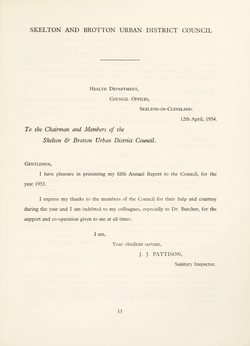 SKELTON AND BROTTON URBAN DISTRICT COUNCIL Health Department, Council Offices, Skelton-in-Cleveland. 12th April, 1954. To the Chairman and Members of the Skelton & Brotton Urban District Council, Gentlemen, I have pleasure in presenting my fifth Annual Report to the Council, for the year 1953. I express my thanks to the members of the Council for their help and courtesy during the year and I am indebted to my colleagues, especially to Dr. Butcher, for the support and co-operation given to me at all times. I am. Your obedient servant, J. J. PATTISON, Sanitary Inspector.