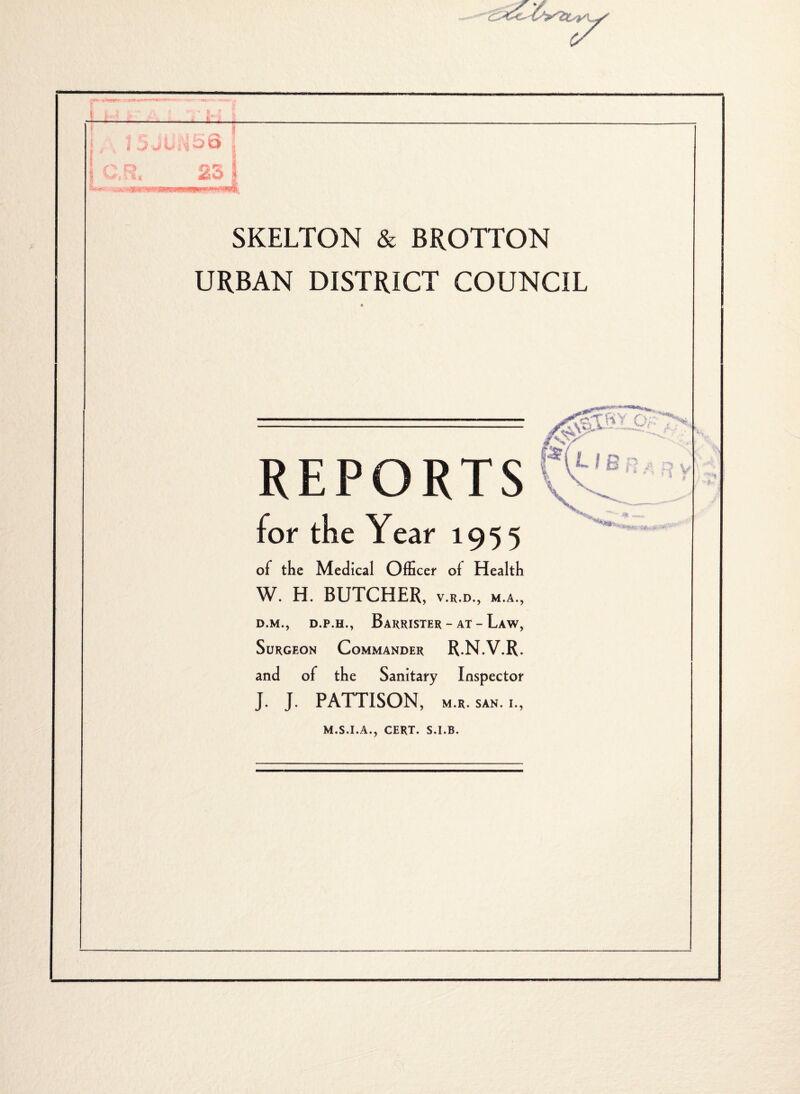 - . )i r ^ r ji i , , J (Ui‘^56 1 CM. 23 1 SKELTON & BROTTON URBAN DISTRICT COUNCIL REPORTS for the Year 1955 of the Medical OlEcei' of Health W. H. BUTCHER, v.r.d., m.a., D.M., D.P.H., Barrister - AT - Law, Surgeon Commander R.N.V.R. and of the Sanitary Inspector J. J. PATTISON, M.R. SAN. I., M.S.I.A., CERT. S.I.B. :7V i-.