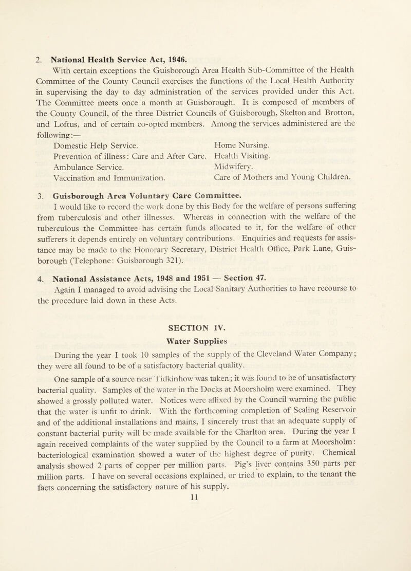 2. National Health Service Act, 1946. With certain exceptions the Guisborough Area Health Sub-Committee of the Health Committee of the County Council exercises the functions of the Local Health Authority in supervising the day to day administration of the services provided under this Act. The Committee meets once a month at Guisborough. It is composed of members of the County Council, of the three District Councils of Guisborough, Skelton and Brotton, and Loftus, and of certain co-opted members. Among the services administered are the following:— Domestic Help Service. Home Nursing. Prevention of illness; Care and After Care. Health Visiting. Ambulance Service. Midwifery. Vaccination and Immunization. Care of Mothers and Young Children. 3. Guisborough Area Voluntary Care Committee. I would like to record the work done by this Body for the welfare of persons suffering from tuberculosis and other illnesses. Whereas in connection with the welfare of the tuberculous the Committee has certain funds allocated to it, for the welfare of other sufferers it depends entirely on voluntary contributions. Enquiries and requests for assis¬ tance may be made to the Honorary Secretary, District Health Office, Park Lane, Guis¬ borough (Telephone: Guisborough 321). 4. National Assistance Acts, 1948 and 1951 — Section 47. Again I managed to avoid advising the Local Sanitary Authorities to have recourse to the procedure laid down in these Acts. SECTION iV. Water Supplies During the year I took 10 samples of the supply of the Cleveland Water Company; they were all found to be of a satisfactory bacterial quality. One sample of a source near Tidkinhow was taken; it was found to be of unsatisfactory bacterial quality. Samples of the water in the Docks at Moorsholm were examined. They showed a grossly polluted water. Notices were affixed by the Council warning the public that the water is unfit to drink. With the forthcoming completion of Scaling Reservoir and of the additional installations and mains, I sincerely trust that an adequate supply of constant bacterial purity will be m.ade available for the Charlton area. During the year I again received complaints of the water supplied by the Council to a farm at Moorsholm: bacteriological examination showed a water of the highest degree of purity. Chemical analysis showed 2 parts of copper per million parts. Pig’s hver contains 350 parts per million parts. I have on several occasions explained, or tried to explain, to the tenant the facts concerning the satisfactory nature of his supply.