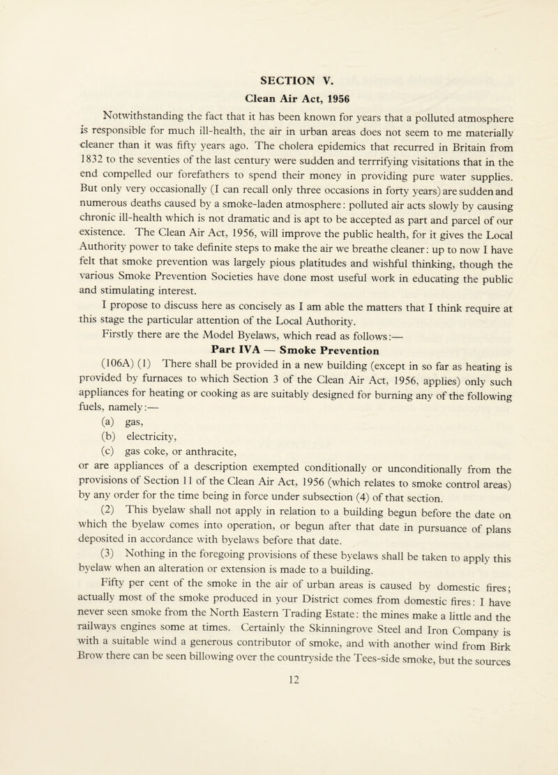 SECTION V. Clean Air Act, 1956 Notwithstanding the fact that it has been known for years that a polluted atmosphere is responsible for much ill-health, the air in urban areas does not seem to me materially cleaner than it was fifty years ago. The cholera epidemics that recurred in Britain from 1832 to the seventies of the last century were sudden and terrrifying visitations that in the end compelled our forefathers to spend their money in providing pure water supplies. But only very occasionally (I can recall only three occasions in forty years) are sudden and numerous deaths caused by a smoke-laden atmosphere; polluted air acts slowly by causing chronic ill-health which is not dramatic and is apt to be accepted as part and parcel of our existence. The Clean Air Act, 1956, will improve the public health, for it gives the Local Authority power to take definite steps to make the air we breathe cleaner: up to now I have felt that smoke prevention was largely pious platitudes and wishful thinking, though the various Smoke Prevention Societies have done most useful work in educating the public and stimulating interest. I propose to discuss here as concisely as I am able the matters that I think require at this stage the particular attention of the Local Authority. Firstly there are the Model Byelaws, which read as follows:— Part IVA — Smoke Prevention (106A) (1) There shall be provided in a new building (except in so far as heating is provided by furnaces to which Section 3 of the Clean Air Act, 1956, applies) only such appliances for heating or cooking as are suitably designed for burning any of the following fuels, namely:— (a) gas, (b) electricity, (c) gas coke, or anthracite, or are appliances of a description exempted conditionally or unconditionally from the provisions of Section 11 of the Clean Air Act, 1956 (which relates to smoke control areas) by any order for the time being in force under subsection (4) of that section. (2) This byelaw shall not apply in relation to a building begun before the date on which the byelaw comes into operation, or begun after that date in pursuance of plans deposited in accordance with byelaws before that date. (3) Nothing in the foregoing provisions of these byelaws shall be taken to apply this byelaw when an alteration or extension is made to a building. Fifty per cent of the smoke in the air of urban areas is caused by domestic fires- actually most of the smoke produced in your District comes from domestic fires: I have never seen smoke from the North Eastern Trading Estate: the mines make a little and the railways engines some at times. Certainly the Skinningrove Steel and Iron Company is with a suitable wind a generous contributor of smoke, and with another wind from Birk Brow there can be seen billowing over the countryside the Tees-side smoke, but the sources