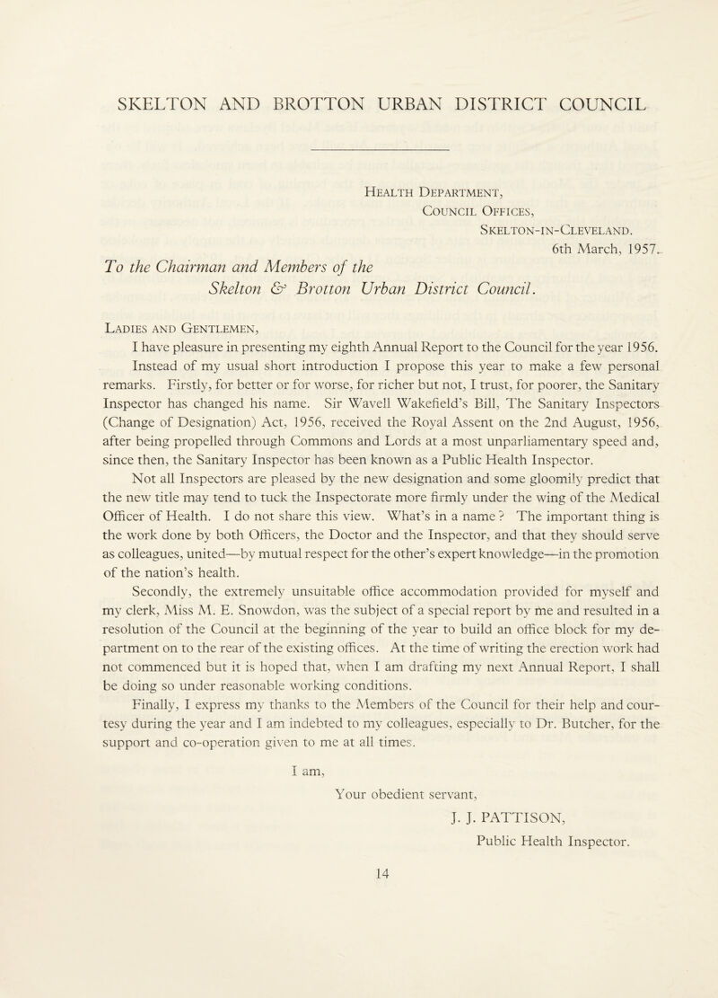 SKELTON AND BROTTON URBAN DISTRICT COUNCIL Health Department, Council Offices, Skelton-in-Cleveland. To the Chairman and Members of the Skelt07t & Brotton Urban District Council. 6th March, 1957. Ladies and Gentlemen, I have pleasure in presenting my eighth Annual Report to the Council for the year 1956. Instead of my usual short introduction I propose this year to make a few personal remarks. Firstly, for better or for worse, for richer but not, I trust, for poorer, the Sanitary Inspector has changed his name. Sir Wavell Wakefield’s Bill, The Sanitary Inspectors (Change of Designation) Act, 1956, received the Royal Assent on the 2nd August, 1956, after being propelled through Commons and Lords at a most unparliamentary speed and, since then, the Sanitary Inspector has been known as a Public Health Inspector. Not all Inspectors are pleased by the new designation and some gloomily predict that the new title may tend to tuck the Inspectorate more firmly under the wing of the Medical Officer of Health. I do not share this view. What’s in a name ? The important thing is the work done by both Officers, the Doctor and the Inspector, and that they should serve as colleagues, united—by mutual respect for the other’s expert knowledge—in the promotion of the nation’s health. Secondly, the extremely unsuitable office accommodation provided for myself and my clerk. Miss M. E. Snowdon, was the subject of a special report by me and resulted in a resolution of the Council at the beginning of the year to build an office block for my de¬ partment on to the rear of the existing offices. At the time of writing the erection work had not commenced but it is hoped that, when I am drafting my next Annual Report, I shall be doing so under reasonable working conditions. Finally, I express my thanks to the Members of the Council for their help and cour¬ tesy during the year and I am indebted to my colleagues, especially to Dr. Butcher, for the support and co-operation given to me at all times. I am. Your obedient servant, J. J. PATTISON, Public Health Inspector.