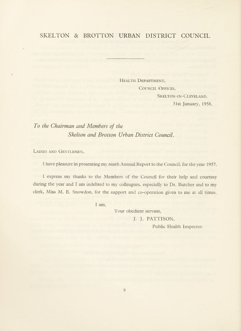 SKELTON & BROTTON URBAN DISTRICT COUNCIL Health Department, Council Offices, Skelton- i n- Cleveland . 31st January, 1958. To the Chairman and Members of the Skelton and Brotton Urban District Council. Ladies and Gentlemen, I have pleasure in presenting my ninth Annual Report to the Council, for the year 1957. I express my thanks to the Members of the Council for their help and courtesy during the year and I am indebted to my colleagues, especially to Dr. Butcher and to my clerk. Miss M. E. Snowdon, for the support and co-operation given to me at all times. I am, Your obedient servant, J. J, PATTI SON, Public Health Inspector.