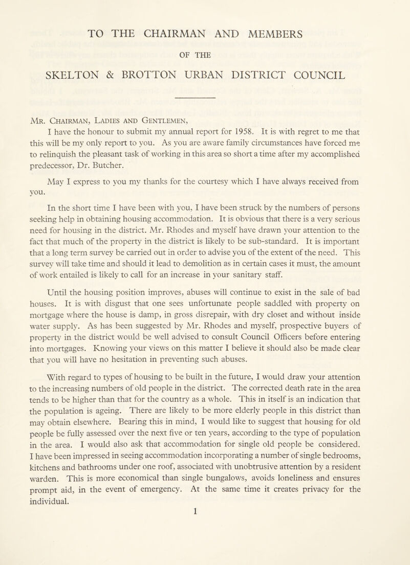 TO THE CHAIRMAN AND MEMBERS OF THE SKELTON & BROTTON URBAN DISTRICT COUNCIL Mr. Chairman, Ladies and Gentlemen, I have the honour to submit my annual report for 1958. It is with regret to me that this will be my only report to you. As you are aware family circumstances have forced me to relinquish the pleasant task of working in this area so short a time after my accomplished predecessor. Dr. Butcher. May I express to you my thanks for the courtesy which I have always received from you. In the short time I have been with you, I have been struck by the numbers of persons seeking help in obtaining housing accommodation. It is obvious that there is a very serious need for housing in the district. Mr. Rhodes and myself have drawn your attention to the fact that much of the property in the district is likely to be sub-standard. It is important that a long term survey be carried out in order to advise you of the extent of the need. This survey will take time and should it lead to demolition as in certain cases it must, the amount of work entailed is likely to call for an increase in your sanitary staff. Until the housing position improves, abuses will continue to exist in the sale of bad houses. It is with disgust that one sees unfortunate people saddled with property on mortgage where the house is damp, in gross disrepair, with dry closet and without inside water supply. As has been suggested by Mr. Rhodes and myself, prospective buyers of property in the district would be well advised to consult Council Officers before entering into mortgages. Knowing your views on this matter I believe it should also be made clear that you will have no hesitation in preventing such abuses. With regard to types of housing to be built in the future, I would draw your attention to the increasing numbers of old people in the district. The corrected death rate in the area tends to be higher than that for the country as a whole. This in itself is an indication that the population is ageing. There are likely to be more elderly people in this district than may obtain elsewhere. Bearing this in mind, I would like to suggest that housing for old people be fully assessed over the next five or ten years, according to the type of population in the area. I would also ask that accommodation for single old people be considered. I have been impressed in seeing accommodation incorporating a number of single bedrooms, kitchens and bathrooms under one roof, associated with unobtrusive attention by a resident warden. This is more economical than single bungalows, avoids loneliness and ensures prompt aid, in the event of emergency. At the same time it creates privacy for the individual.