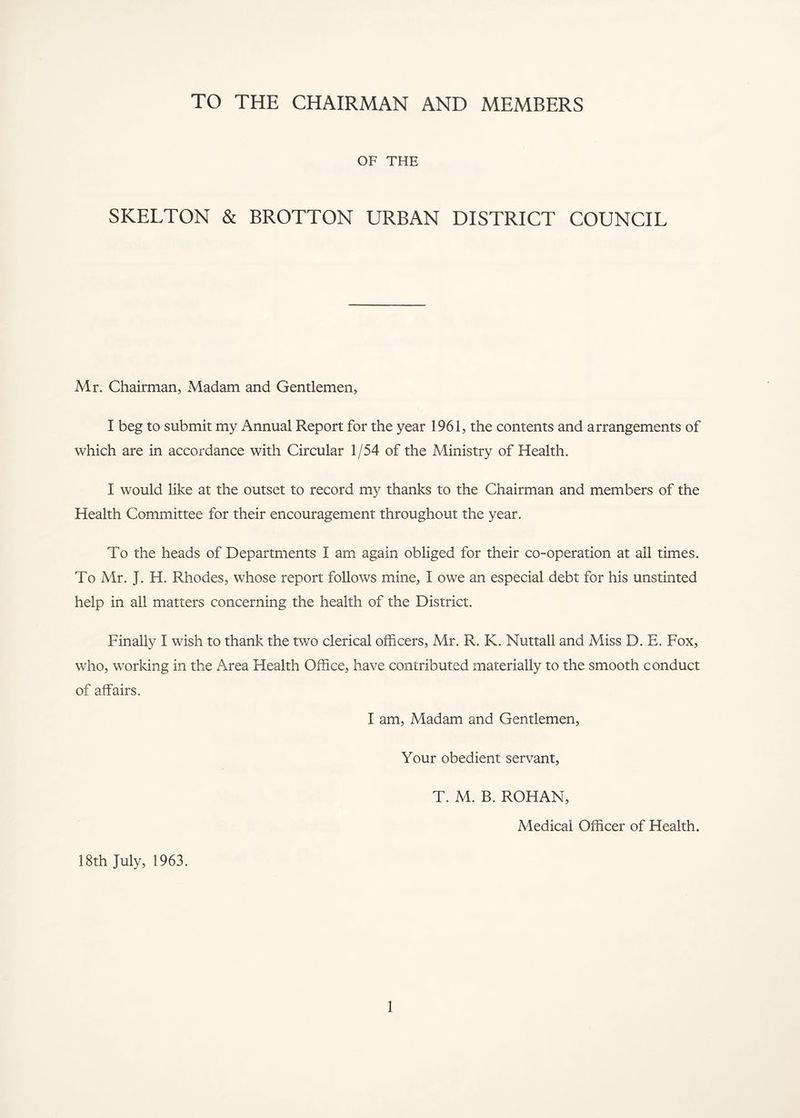 TO THE CHAIRMAN AND MEMBERS OF THE SKELTON & BROTTON URBAN DISTRICT COUNCIL Mr. Chairman, Madam and Gentlemen, I beg to submit my Annual Report for the year 1961, the contents and arrangements of which are in accordance with Circular 1/54 of the Ministry of Health. I would like at the outset to record my thanks to the Chairman and members of the Health Committee for their encouragement throughout the year. To the heads of Departments I am again obliged for their co-operation at all times. To Mr. J. H. Rhodes, whose report follows mine, I owe an especial debt for his unstinted help in all matters concerning the health of the District. Finally I wish to thank the two clerical officers, Mr. R. K. Nuttall and Miss D. E. Fox, who, working in the Area Health Office, have contributed materially to the smooth conduct of affairs. I am. Madam and Gentlemen, Your obedient servant, T. M. B. ROHAN, Medical Officer of Health. 18th July, 1963.