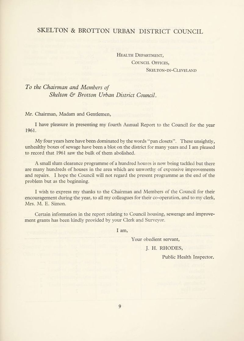 SKELTON & BROTTON URBAN DISTRICT COUNCIL Health Department, Council Offices, Skelton-in-Cleveland To the Chairman and Members of Skelton & Brotton Urban District Council. Mr. Chairman, Madam and Gentlemen, I have pleasure in presenting my fourth Annual Report to the Council for the year 1961. My four years here have been dominated by the words “pan closets”. These unsightly, unhealthy boxes of sewage have been a blot on the district for many years and I am pleased to record that 1961 saw the bulk of them abolished. A small slum clearance programme of a hundred houses is now being tackled but there are many hundreds of houses in the area which are unworthy of expensive improvements and repairs. I hope the Council will not regard the present programme as the end of the problem but as the beginning. I wish to express my thanks to the Chairman and Members of the Council for their encouragement during the year, to all my colleagues for their co-operation, and to my clerk, Mrs. M. E. Simon. Certain information in the report relating to Council housing, sewerage and improve¬ ment grants has been kindly provided by your Clerk and Surveyor. I am. Your obedient servant, J. H. RHODES, Public Health Inspector.