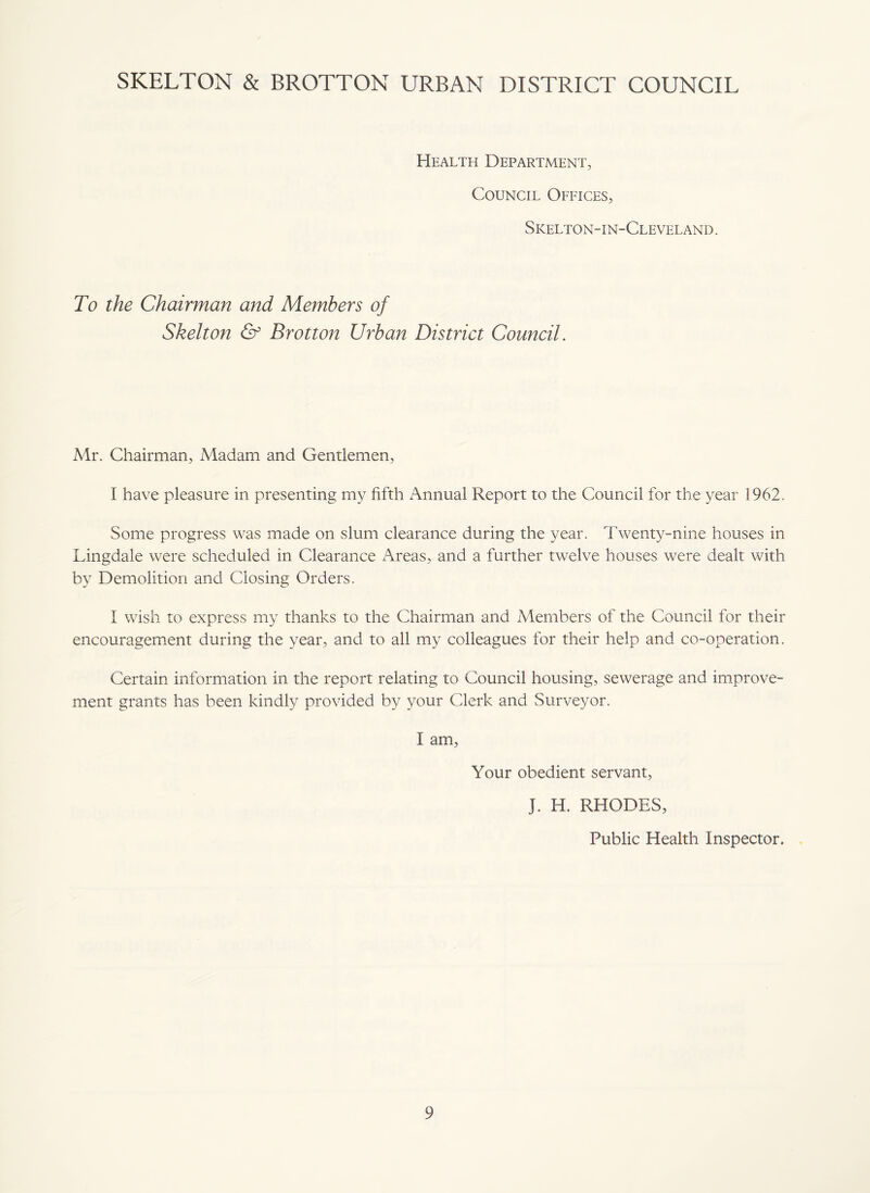 SKELTON & BROTTON URBAN DISTRICT COUNCIL Health Department, Council Offices, Skelton-in-Cleveland. To the Chairman and Members of Skelton & Brotton Urban District Council. Mr. Chairman, Madam and Gentlemen, I have pleasure in presenting my fifth Annual Report to the Council for the year 1962. Some progress was made on slum clearance during the year. Twenty-nine houses in Lingdale were scheduled in Clearance Areas, and a further twelve houses were dealt with by Demolition and Closing Orders. I wish to express my thanks to the Chairman and Members of the Council for their encouragement during the year, and to all my colleagues for their help and co-operation. Certain information in the report relating to Council housing, sewerage and improve¬ ment grants has been kindly provided by your Clerk and Surveyor. I am, Your obedient servant, J. H. RHODES, Public Health Inspector.