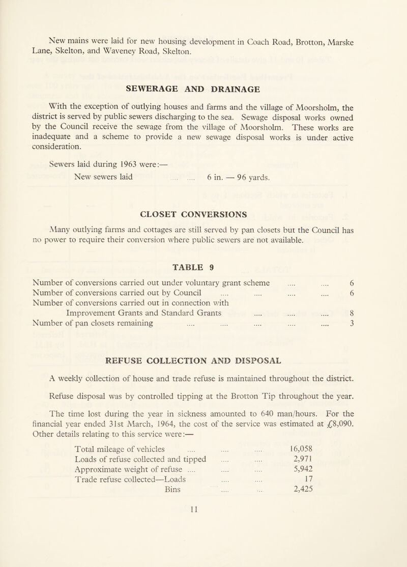 New mains were laid lor new housing development in Coach Road, Brotton, Marske Lane, Skelton, and Waveney Road, Skelton. SEWERAGE AND DRAINAGE With the exception of outlying houses and farms and the village of Moorsholm, the district is served by public sewers discharging to the sea. Sewage disposal works owned by the Council receive the sewage from the village of Moorsholm. These works are inadequate and a scheme to provide a new sewage disposal works is under active consideration. Sewers laid during 1963 were:— New sewers laid . 6 in. — 96 yards. CLOSET CONVERSIONS Many outlying farms and cottages are still served by pan closets but the Council has no power to require their conversion where public sewers are not available. TABLE 9 Number of conversions carried out under voluntary grant scheme .... .... 6 Number of conversions carried out by Council .... .... .... .... 6 Number of conversions carried out in connection with Improvement Grants and Standard Grants .... .... .... 8 Number of pan closets remaining .... .... .... .... .... 3 REFUSE COLLECTION AND DISPOSAL A weekly collection of house and trade refuse is maintained throughout the district. Refuse disposal was by controlled tipping at the Brotton Tip throughout the year. The time lost during the year in sickness amounted to 640 man/hours. For the financial year ended 31st March, 1964, the cost of the service was estimated at £8,090. Other details relating to this service were:— Total mileage of vehicles .... .... .... 16,058 Loads of refuse collected and tipped .... .... 2,971 Approximate weight of refuse .... .... .... 5,942 Trade refuse collected—Loads .... .... 17 Bins .... ... 2,425