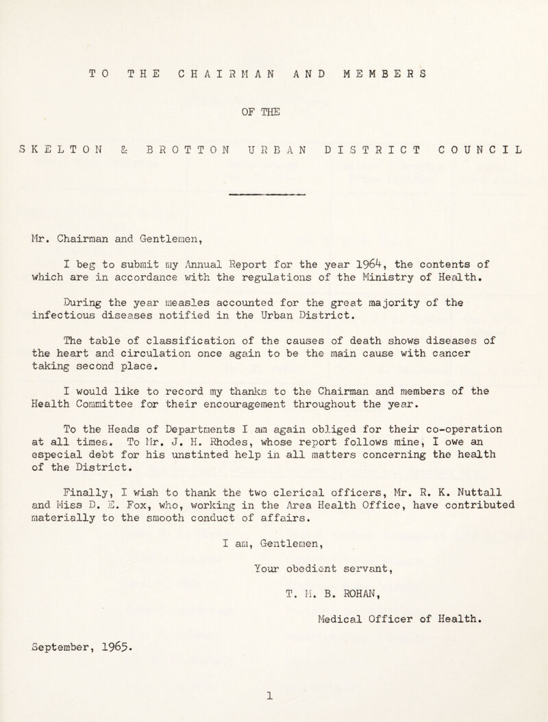 TO THE CHAIRMAN AND MEMBERS OF THE SKELTON & BROTTON URBAN DISTRICT COUNCIL Mr. Chairman and Gentlemen, I beg to submit my .Annual Report for the year 1964, the contents of which are in accordance with the regulations of the Ministry of Health. During the year measles accounted for the great majority of the infectious diseases notified in the Urban District. The table of classification of the causes of death shows diseases of the heart and circulation once again to be the main cause with cancer taking second place. I would like to record my thanks to the Chairman and members of the Health Committee for their encouragement throughout the year. To the Heads of Departments I am again obliged for their co-operation at all times. To Mr. J. H. Rhodes, whose report follows mine, I owe an especial debt for his unstinted help in all matters concerning the health of the District. Finally, I wish to thank the two clerical officers, Mr. R. K. Nuttall and Miss D. E. Fox, who, working in the .Area Health Office, have contributed materially to the smooth conduct of affairs. I am, Gentlemen, Your obedient servant, T. M. B. ROHAN, Medical Officer of Health. September, 1965- 1