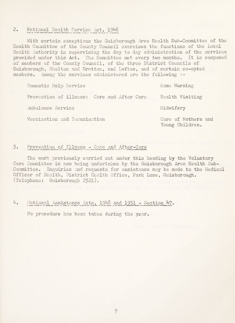 2. National Health Service Act, 1946 With certain exceptions the Guisborough .Area Health Sub-Committee of the Health Committee of the County Council exercises the functions of the Local Health Authority in supervising the day to day administration of the services provided under this Act. The Committee met every two months. It is composed of members of the County Council, of the three District Councils of Guisborough, Skelton and Brotton, and Loftus, and of certain co-opted members. Among the services administered are the following :- Domestic Help Service Prevention of illness: Care and .Ambulance Service Vaccination and Immunisation Home Nursing After Care .Health Visiting Midwifery Care of Mothers and Young Children. 3• Prevention of IIlness - Care and A±ter-Care The work previously carried out under this heading by the Voluntary Care Committee is now being undertaken by the Guisborough Area Health Sub- Committee. Enquiries and requests for assistance may be made to the Medical Officer of Health, District Health Office, Park Lane, Guisborough. (Telephone: Guisborough 2521). 4. I National Ass ist ance Act s^,_ 1948 and 195,1 - Sect ion 4?. No procedure has been taken during the year.