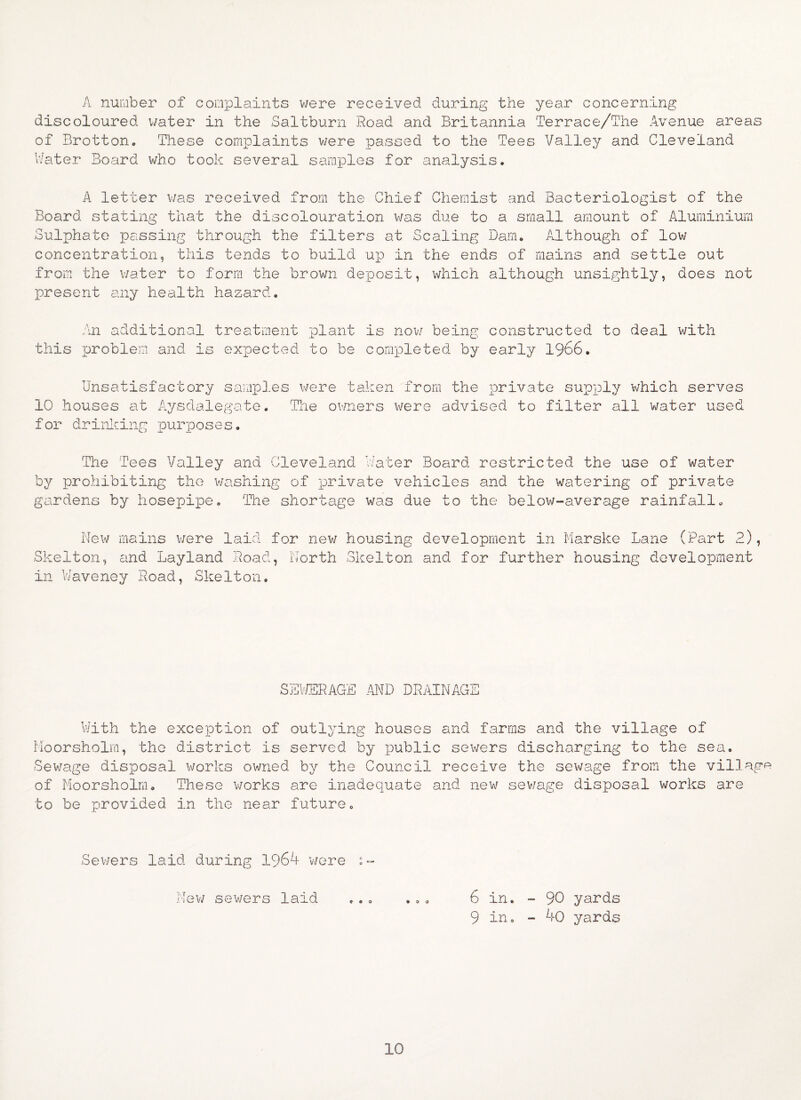 A number of complaints were received during the year concerning discoloured water in the Saltburn Road and Britannia Terrace/The Avenue areas of Brotton. These complaints were passed to the Tees Valley and Cleveland Water Board who took several samples for analysis. A letter was received from the Chief Chemist and Bacteriologist of the Board stating that the discolouration was due to a small amount of Aluminium Sulphate passing through the filters at Scaling Dam. Although of low concentration, this tends to build up in the ends of mains and settle out from the water to form the brown deposit, which although unsightly, does not present any health hazard. An additional treatment plant is now being constructed to deal with this problem and is expected to be completed by early 1966. Unsatisfactory samples were taken from the private supply which serves 10 houses at Aysdalegate. The owners were advised to filter all water used for drinking purposes. The Tees Valley and Cleveland Water Board restricted the use of water by prohibiting the washing of private vehicles and the watering of private gardens by hosepipe. The shortage was due to the below-average rainfall. New mains were laid for new housing development in Marske Lane (Part 2), Skelton, and Layland Road, North Skelton and for further housing development in Waveney Road, Skelton. SEWERAGE AND DRAINAGE With the exception of outlying houses and farms and the village of Moorsholm, the district is served by public sewers discharging to the sea. Sewage disposal works owned by the Council receive the sewage from the village of Moorsholm. These works are inadequate and new sev/age disposal works are to be provided in the near future. Sewers laid during 1964 wore :- New sewers laid ... ... 6 in. - 90 yards 9 in. - 40 yards 10