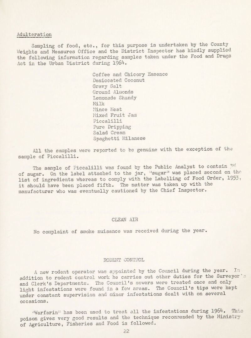 Adulteration Sampling of food, etc., for this purpose is undertaken by the County Weights and Measures Office and the District Inspector has kindly supplied the following information regarding samples taken under the Food and Drugs Act in the Urban District during 1964. Coffee and Chicory Essence Desiccated Coconut Gravy Salt Ground Almonds Lemonade Shandy Milk Mince Meat Mixed Fruit Jam Piccalilli Pure Dripping Salad Cream Spaghetti Milanese All the samples were reported to be genuine with the exception of the sample of Piccalilli. The sample of Piccalilli was found by the Public Analyst to contain of sugar. On the label attached to the jar, ;?sugar” was placed second on the list of ingredients whereas to comply with the Labelling of Food Order, 195m? it should have been placed fifth. The matter was taken up with che manufacturer who was eventually cautioned by the Chief Inspector. CLEAN AIR No complaint of smoke nuisance was received during the year. RODENT CONTROL A new rodent operator was appointed by the Council during the year. In addition to rodent control work he carries out other duties for the Surveyor and Clerk’s Departments. The Council's sewers were treated once and only light infestations were found in a few areas. The Council's tips were kept under constant supervision and minor infestations dealt with on several occasions. •’Warfarin” has been used to treat all the infestations during 1964. This poison gives very good results and the technique recommended by the Ministry of Agriculture, Fisheries and Food is followed.