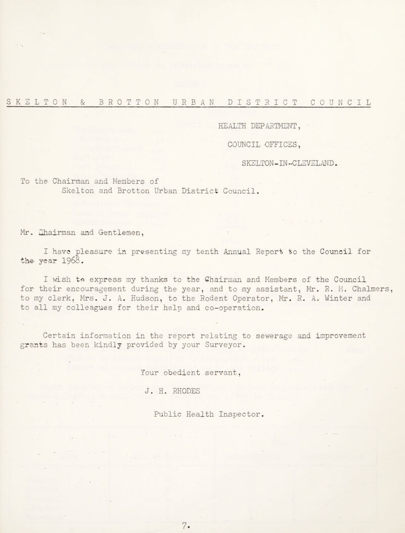 SKELTON & BROTTON URBAN DISTRICT COUNCIL HEALTH DEPARTMENT, COUNCIL OFFICES, SKELTON- IN -CLEVELAND • To the Chairman and Members of Skelton and Brotton Urban District Council. Mr. Chairman and Gentlemen, - . I have pleasure in presenting my tenth Annual Report to the Council for the- year I968. I wish to express my thanks to the Chairman and Members of the Council for their encouragement during the year, and to my assistant, Mr. R. M. Chalmers, to my clerk, Mrs. J. A. Hudson, to the Rodent Operator, Mr. R. A. VJinter and to all my colleagues for their help and co-operation. Certain information in the report relating to sewerage and improvement grants has been kindly provided by your Surveyor. Your obedient servant, J. H. RHODES Public Health Inspector.
