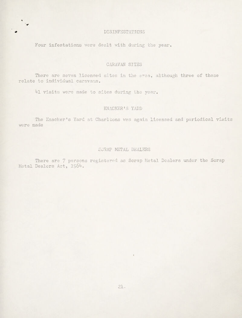 DISINFESTATIONS Four infestations were dealt with during the year ARAVAI^ SITES There are seven licensed sites in the a^ea, although three of the relate to individual caravans» 4l visits were made to sites during the vear. kj KNACKER AS YARD The Knacker's Yard at Charltons v/as again licensed and periodical visits were made SCRAP FETAL DEALERS There are 7 persons registered as Scrap Metal Dealers under the Scrap Metal Dealers Act, 1564o
