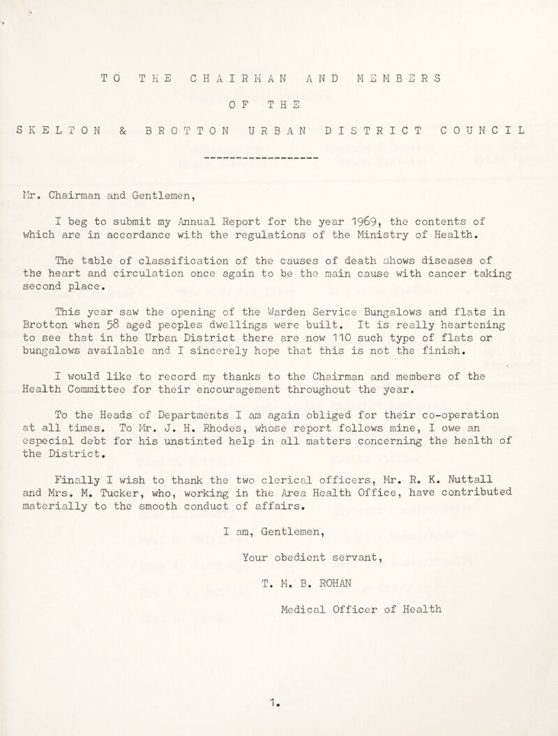 TO THE CHAIRMAN AND MEMBERS OF THE SKELTON & BROTTON URBAN DISTRICT COUNCIL Mr. Chairman and Gentlemen, I beg to submit my /\nnual Report for the year 1969? the contents of which are in accordance with the regulations of the Ministry of Health. The table of classification of the causes of death shows diseases of the heart and circulation once again to be the main cause with cancer taking second place. This year saw the opening of the VJarden Service Bungalows and flats in Brotton when 58 aged peoples dwellings were built. It is really heartening to see that in the Urban District there are now 110 such type of flats or bungalows available and I sincerely hope that this is not the finish. I would like to record my thanks to the Chairman and members of the Health Committee for their encouragement throughout the year. To the Heads of Departments I am again obliged for their co-operation at all times. To Mr. J. H. Rhodes, whose report follows mine, I owe an especial debt for his unstinted help in all matters concerning the health of the District. Finally I wish to thank the two clerical officers, Mr. R. K. Nuttall and Mrs. M. Tucker, who, working in the Area Health Office, have contributed materially to the smooth conduct of affairs. I am, Gentlemen, Your obedient servant, T. M. B. ROHAN Medical Officer of Health