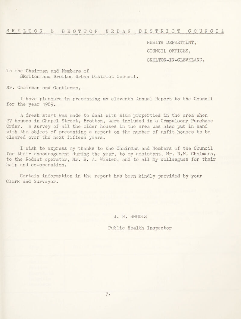SKELTON & BROTTON URBAN DISTRICT COUNCIL HEALTH DEPARaiviENT, COUNCIL OFFICES, SKELTON-IN-CLEVELAND« To the Chairman and Members of Skelton and Brotton Urban District Council. Mr. Chairman and Gentlemen, I have pleasure in presenting my eleventh Annual Report to the Council for the year A fresh sta^t was made to deal with slum properties in the area when 27 houses in Chapel Street, Brotton, were included in a Compulsory Purchase Order. A survey of all the older houses in the area was also put in hand with the object of presenting a report on the number of unfit houses to be cleared over the next fifteen years. I wish to express my thanks to the Chairman and Members of the Council for their encouragement during the year, to my assistant, Mr, R.M. Chalmers, to the Rodent operator, Mr. R. A. VJjnter, and to all my colleagues for their help and co-operation. Certain information in the report has been kindly provided by your Clerk and Surveyor. J. H. RHODES Public Health Inspector