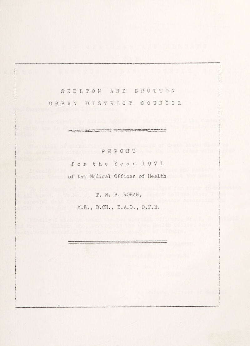 I SKELTON AND BROTTON S I I URBAN DISTRICT COUNCIL REPORT I for the Year 1971 1 of the Medical Officer of Health | i i T. M. B. ROHAN, ; M.B., B.CH., B.A.O., D.P.H. I | j J ! * 1 ! 1 f i i 1 I t t t | ! I t