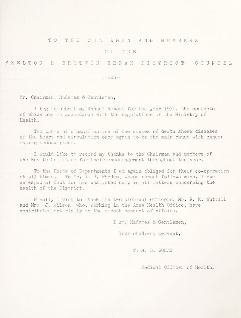 TO THE CHAIRMAN AND MEMBERS OF THE SKELTON & B R 0 T T ON URBAN DISTRICT C 0 U N C L 0O0 Mr. Chairman.} Madames & Gentlemen, I beg to submit my Annual Report for the year 197-1} the contents of which are in accordance with the regulations of the Ministry of Health a The table of classification of the causes of death shows diseases of the heart and circulation once again to be the main cause with cancer taking second place- I would like to record my thanks to the Chairman and members of the Health Committee for their encouragement throughout the year* To the Heads of Departments I am again obliged for their co-operation at all times. To Mr. J0 H. Rhodes, whose report follows mine, I owe an especial debt for his unstinted help in all matters concerning the health of the District* Finally I wish to thank the two clerical officers, Mr. R. K, Nuttall and Mrs, J, Wilson, who, working in the Area Health Office, have contributed materially to the smooth conduct of affairs. I am, Madames & Gentlemen, Your obedient servant, T. M, B . ROHAN Medical Officer of Health,