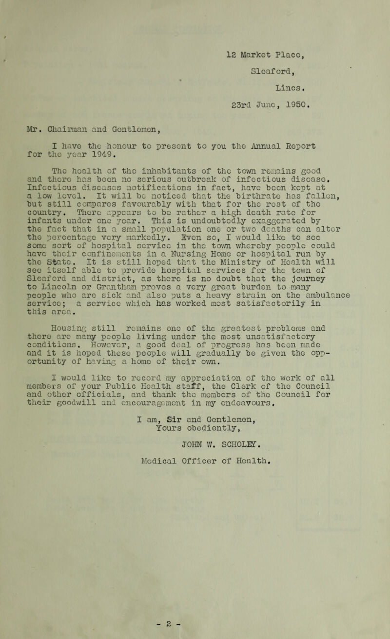 12 Market Place, ► Sleaford, Lines. 23rd June, 1950. Mr. Chairman and Gentlemen, I have the honour to present to you the Annual Report for the year 1949. The hoalth of the inhabitants of the town remains good and there has been no serious outbreak of infectious disease. Infectious diseases notifications in fact, have been kept at a low level. It will be noticed that the birthrate has fallen, but still compares favourably with that for the rest cf the country. There appears to bo rather a high death rate for infants under one year. This is undoubtedly exaggerated by the fact that in a small population one or two deaths can alter the percentage very markedly. Even so, I would like to see some sort of hospital service in the town whereby people could have their confinements in a Nursing Home or hospital run by the State. It is still hoped that the Ministry of Health will see itself able to provide hospital services for the town of Sleaford and district, as there is no doubt that the journey to Lincoln or Grantham proves a very great burden to many people who arc sick and also puts a heavy strain on the ambulance service; a service which has worked most satisfactorily in this area. Housing still remains one of the greatest problems and there arc many people living under the most unsatisfactory conditions. However, a good deal of progress has been made and it is hoped these people will gradually be given the opp¬ ortunity of having a home of their own. I would like to record my appreciation of the work of all members of your Public Health staff, the Clerk of the Council and other officials, and thank the members of the Council for their goodwill and encouragement in my endeavours. I am, Sir and Gentlemen, Yours obediently, JOHN W. SCHOLEY. Medical Officer of Health.
