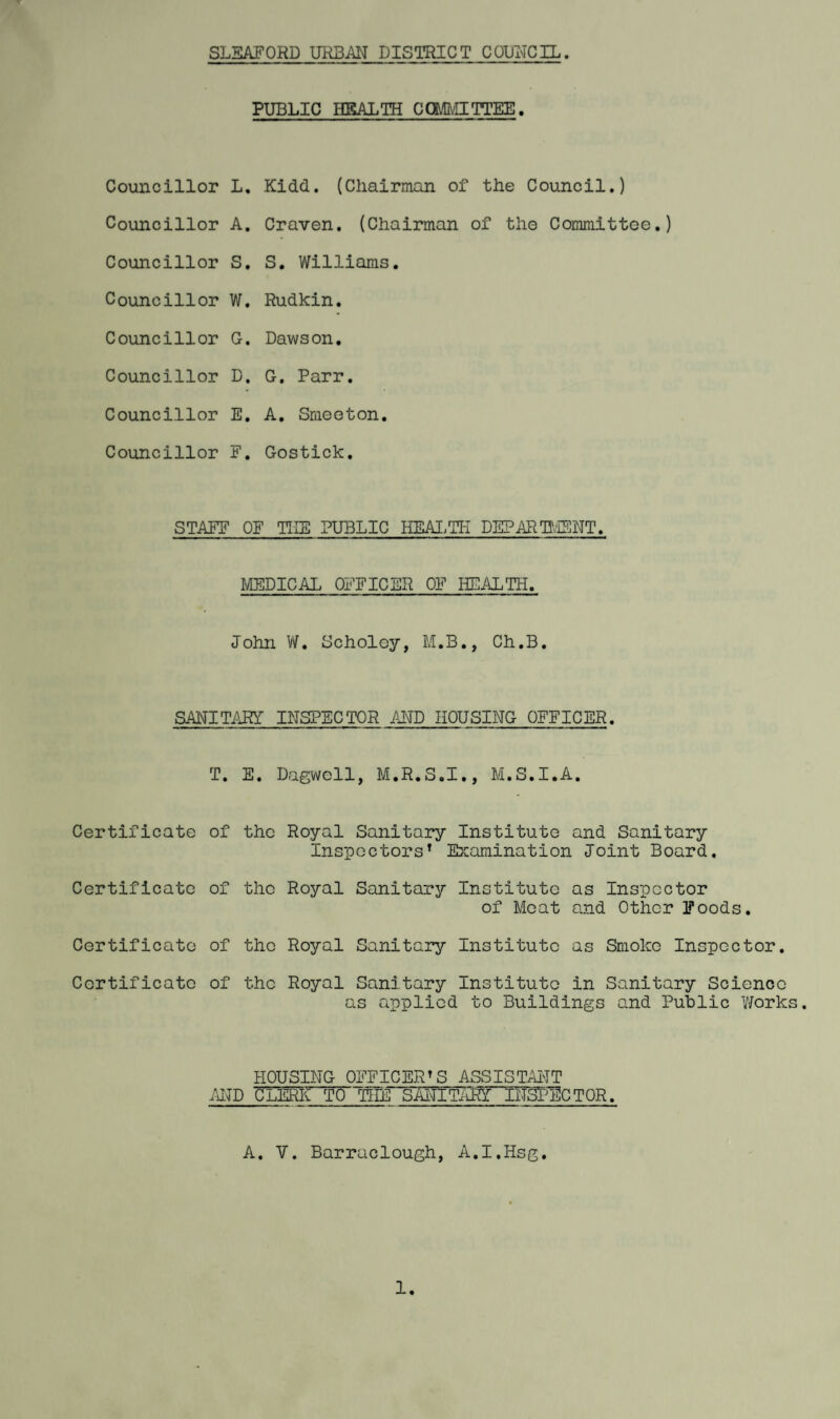 SLEAFORD URBAN DISTRICT COUNCIL. PUBLIC HEALTH COMMITTEE. Councillor L. Kidd. (Chairman of the Council.) Councillor A. Craven. (Chairman of tho Committee.) Councillor S. S. Williams. Councillor W. Rudkin. Councillor G. Dawson. Councillor D. G. Parr. Councillor E. A. Smeeton. Councillor F. Gostick. STAFF OF THE PUBLIC HEALTH DEPARTMENT. MEDICAL OFFICER OF HEALTH. John W. Scholcy, M.B., Ch.B. SANITARY INSPECTOR AND HOUSING OFFICER. T. E. Dagwoll, M.R.S.I., M.S.I.A. Certificate of the Royal Sanitary Institute and Sanitary Inspectors1 Examination Joint Board. Certificate of the Royal Sanitary Institute as Inspector of Meat and Other Foods. Certificate of the Royal Sanitary Institute as Smoko Inspector. Certificate of the Royal Sanitary Institute in Sanitary Science as applied to Buildings and Public V/orks. HOUSING OFFICER’S ASSISTANT AND CLERK TO THE SANTTOR. A. V. Barraclough, A.I.Hsg. 1