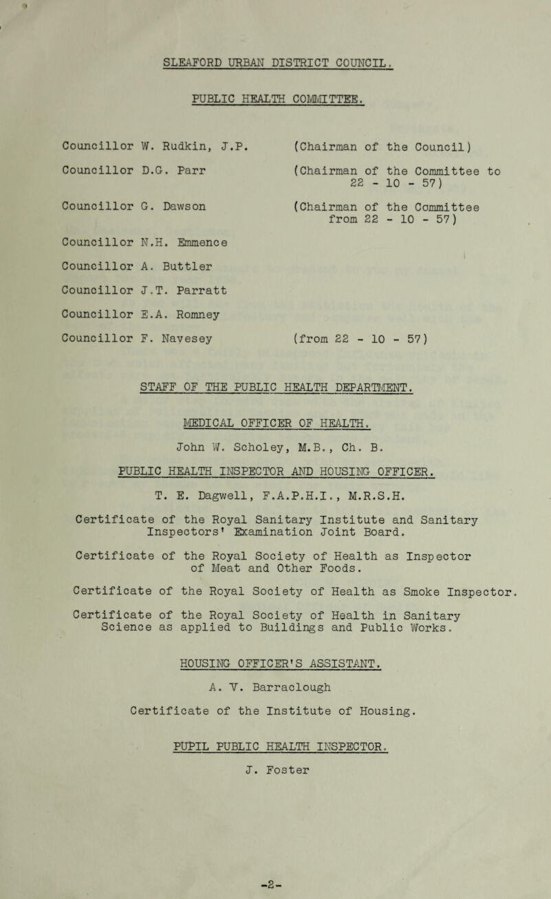 SLEAFORD URBAN DISTRICT COUNCIL. PUBLIC HEALTH COMMITTEE. Councillor W. Rudkin, I.P. (Chairman of the Council) Councillor D.G. Parr (Chairman of the Committee to 22-10-57) Councillor G. Dawson (Chairman of the Committee from 22-10-57) Councillor N.H. Emmence Councillor A. Buttler Councillor J.T. Parratt Councillor E.A. Romney Councillor F. Navesey (from 22-10-57) STAFF OF THE PUBLIC HEALTH DEPARTOIENT. FIEDICAL OFFICER OF HEALTH. John Vif. Scholey, M.B., Ch. B. PUBLIC HEALTH INSPECTOR AND HOUSING OFFICER. T. E. Dagwell, F.A.P.H.I., M.R.S.H. Certificate of the Royal Sanitary Institute and Sanitary Inspectors’ Examination loint Board. Certificate of the Royal Society of Health as Inspector of Meat and Other Foods, Certificate of the Royal Society of Health as Smoke Inspector. Certificate of the Royal Society of Health in Sanitary Science as applied to Buildings and Public Works, HOUSING OFFICER’S ASSISTA.NT. A. Y. Barraclough Certificate of the Institute of Housing. PUPIL PUBLIC HEALTH INSPECTOR, I. Foster -2-