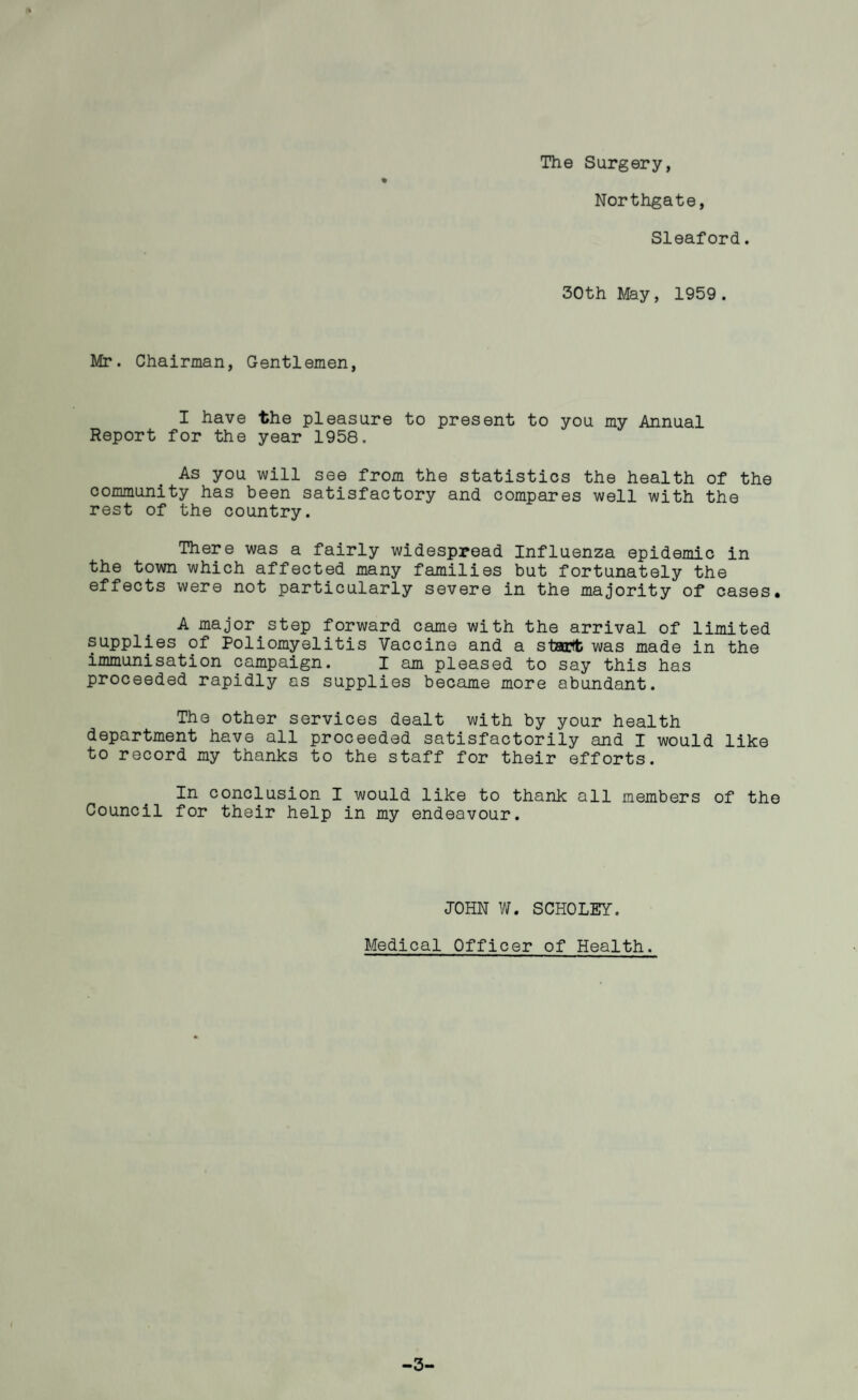 The Surgery, % Northgate, Sleaford. 30th May, 1959. Mr. Chairman, Gentlemen, I have the pleasure to present to you my Annual Report for the year 1958. As you will see from the statistics the health of the community has been satisfactory and compares well with the rest of the country. There was a fairly widespread Influenza epidemic in the town which affected many families but fortunately the effects were not particularly severe in the majority of cases* A major^step forward came with the arrival of limited supplies of Poliomyelitis Vaccine and a stairtt was made in the immunisation campaign. I am pleased to say this has proceeded rapidly as supplies became more abundant. The other services dealt with by your health department have all proceeded satisfactorily and I would like to record my thanks to the staff for their efforts. In conclusion I would like to thank all members of the Council for their help in my endeavour. JOHN W. SCHOLEY. Medical Officer of Health. -3-