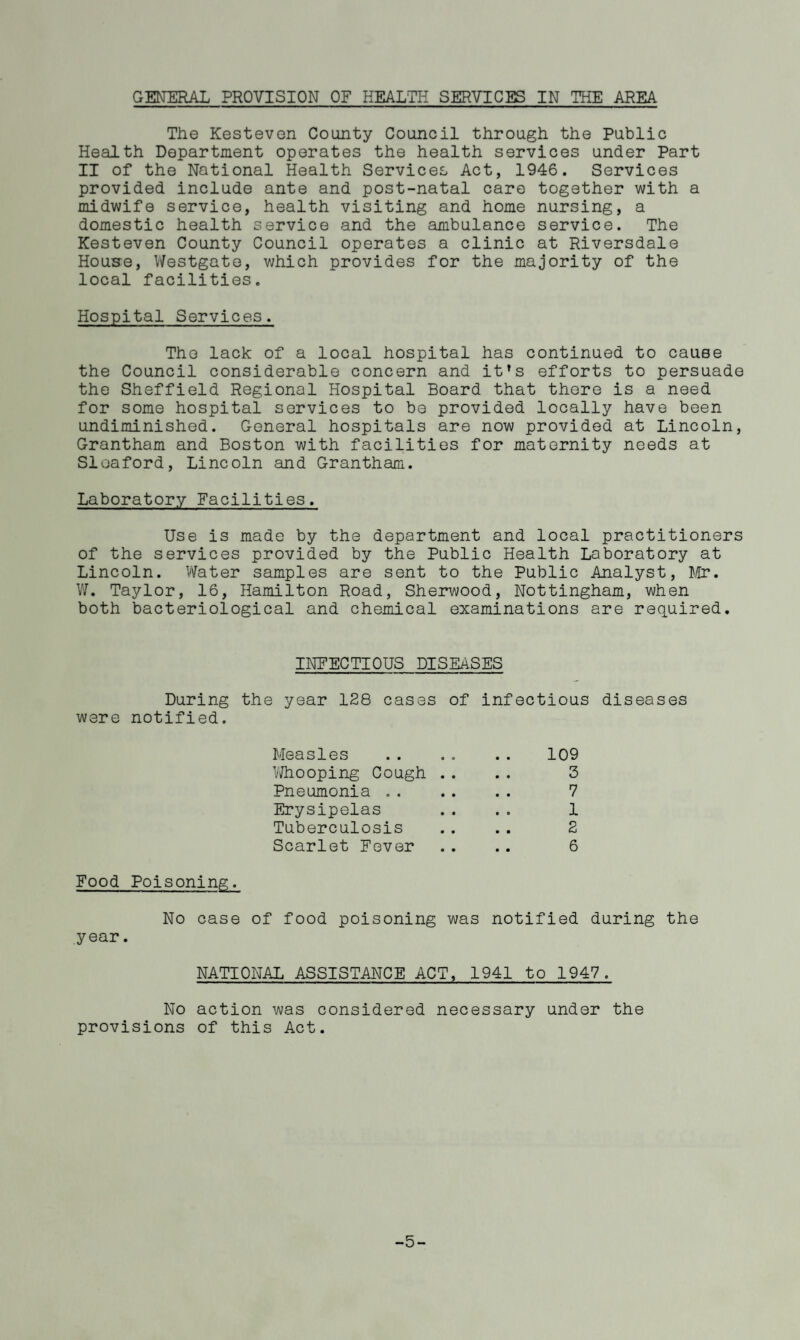GENERAL PROVISION OF HEALTH SERVICES IN THE AREA The Kesteven County Council through the Public Health Department operates the health services under Part II of the National Health Services Act, 1946. Services provided include ante and post-natal care together with a midwife service, health visiting and home nursing, a domestic health service and the ambulance service. The Kesteven County Council operates a clinic at Riversdale House, Westgate, which provides for the majority of the local facilities. Hospital Services. The lack of a local hospital has continued to cause the Council considerable concern and it’s efforts to persuade the Sheffield Regional Hospital Board that there is a need for some hospital services to be provided locally have been undiminished. General hospitals are now provided at Lincoln, Grantham and Boston with facilities for maternity needs at Sleaford, Lincoln and Grantham. Laboratory Facilities. Use is made by the department and local practitioners of the services provided by the Public Health Laboratory at Lincoln. Water samples are sent to the Public Analyst, Mr. W. Taylor, 16, Hamilton Road, Sherwood, Nottingham, when both bacteriological and chemical examinations are required. INFECTIOUS DISEASES During the year 128 cases of infectious diseases were notified. Measles .. .. .. 109 Whooping Cough .. .. 3 Pneumonia .. 7 Erysipelas .. .. 1 Tuberculosis .. .. 2 Scarlet Fever .. .. 6 Food Poisoning. No case of food poisoning was notified during the year. NATIONAL ASSISTANCE ACT, 1941 to 1947. No action was considered necessary under the provisions of this Act. -5-