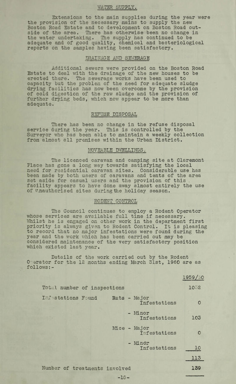 WATER SUPPLY. Extensions to the main supplies during the year were the provision of the necessary mains to supply the new Boston Road Estate and to development on Boston Road out¬ side of the area. There has otherwise been no change in the water undertaking. The supply has continued to be adequate and of good quality, chemical and bacteriological reports on the samples having been satisfactory. DRAINAGE AND SEWERAGE Additional sewers were provided on the Boston Road Estate to deal with the drainage of the new houses to be erected there. The sewerage works have been used to capacity but the problem of the need for adequate sludge drying facilities has nov; been overcome by the provision of cold digestion of the raw sludge and the provision of further drying beds, which now appear to be more than adequate. REFUSE DISPOSAL There has been no change in the refuse disposal service during the year. This is controlled by the Surveyor who has been able to maintain a weekly collection from almost all premises within the Urban District. MOVEABLE DWELLINGS. The licenced caravan and camping site at Claremont Place has gone a long way towards satisfying the local need for residential caravan sites. Considerable use has been made by both users of caravans and tents of the area set aside for casual users and the provision of this . facility appears to have done away almost entirely the use of Unauthorised sites during the holiday season. RODENT CONTROL The Council continues to employ a Rodent Operator whose services are available full time if necessary. Whilst he is engaged on other work in the department first priority is always given to Rodent Control. It is pleasing to record that no major infestations were found during the year and the work which has been carried out may be considered maintenance of the very satisfactory position which existed last year. Details of the work carried out by the Rodent 0 erator for the 12 months ending March 31st, 1960 are as follows:- 1959/60 Total number of inspections 1052 Inf -stations Found Rats - Major Infestations 0 - Minor Infestations 103 Mice - Major Infestations 0 - Minor Infestations 10 115 Number of treatments involved 139
