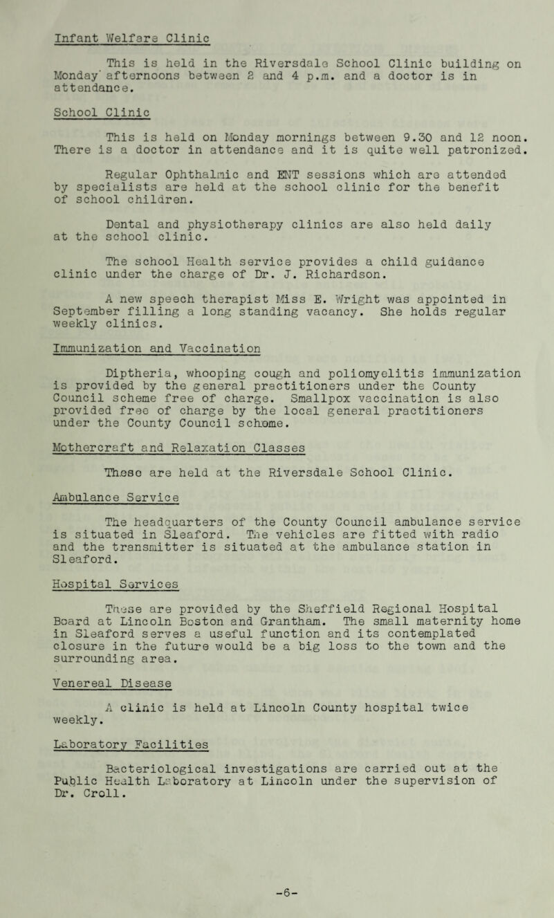 Infant Welfare Clinic This is held in the Riversdale School Clinic building on Monday' afternoons between 2 and 4 p.m. and a doctor is in attendance. School Clinic This is held on Monday mornings between 9.30 and 12 noon. There is a doctor in attendance and it is quite well patronized. Regular Ophthalmic and ENT sessions which are attended by specialists are held at the school clinic for the benefit of school children. Dental and physiotherapy clinics are also held daily at the school clinic. The school Health service provides a child guidance clinic under the charge of Dr. «J. Richardson. A new speech therapist Miss E. Wright was appointed in September filling a long standing vacancy. She holds regular weekly clinics. Immunization and Vaccination Diptheria, whooping cough and poliomyelitis immunization is provided by the general practitioners under the County Council scheme free of charge. Smallpox vaccination is also provided free of charge by the local general practitioners under the County Council sdrome. Mothercraft and Relaxation Classes Th.eso are held at the Riversdale School Clinic. Ambulance Service The headquarters of the County Council ambulance service is situated in Sleaford. The vehicles are fitted with radio and the transmitter is situated at the ambulance station in Sleaford. Hospital Services These are provided by the Sheffield Regional Hospital Board at Lincoln Boston and Grantham. The small maternity home in Sleaford serves a useful function and its contemplated closure in the future would be a big loss to the town and the surrounding area. Venereal Disease A clinic is held at Lincoln County hospital twice weekly. Laboratory Facilities Bacteriological investigations are carried out at the Public Health Laboratory at Lincoln under the supervision of Dr. Croll. -6-