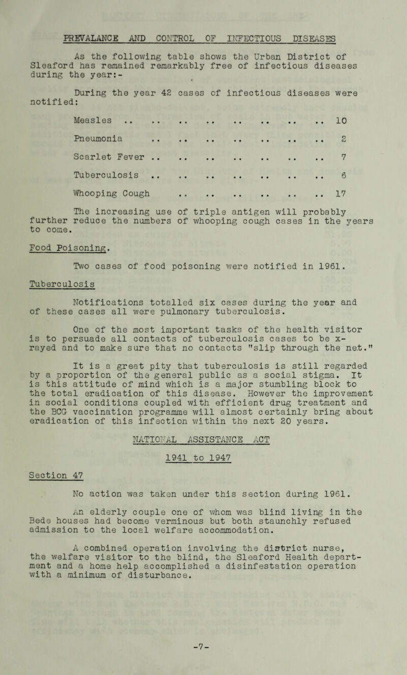 PREVALANCE AND CONTROL OF INFECTIOUS DISEASES As the following table shows the Urban District of Sleaford has remained remarkably free of infectious diseases during the year:- During the year 42 cases of infectious diseases were notified: Measles «. .« •• .. .« •• «« .• 10 Pneumonia 2 Scarlet Fever . 7 Tuberculosis . 6 Whooping Cough 17 The increasing use of triple antigen will probably further reduce the numbers of whooping cough cases in the years to come. Food Poisoning. Two cases of food poisoning were notified in 1961. Tuberculosis Notifications totalled six cases during the year and of these cases all were pulmonary tuberculosis. One of the most important tasks of the health visitor is to persuade all contacts of tuberculosis cases to be x- rayed and to make sure that no contacts slip through the net. It is a great pity that tuberculosis is still regarded by a proportion of the general public as a social stigma. It is this attitude of mind which is a major stumbling block to the total eradication of this disease. However the improvement in social conditions coupled with efficient drug treatment and the BCG vaccination programme will almost certainly bring about eradication of this infection within the next 20 years. NATIONAL ASSISTANCE ACT 1941 to 1947 Section 47 No action was taken under this section during 1961. An elderly couple one of whom was blind living in the Bede houses had become verminous but both staunchly refused admission to the local welfare accommodation. A combined operation involving the district nurse, the welfare visitor to the blind, the Sleaford Health depart¬ ment and a home help accomplished a disinfestation operation with a minimum of disturbance. -7-