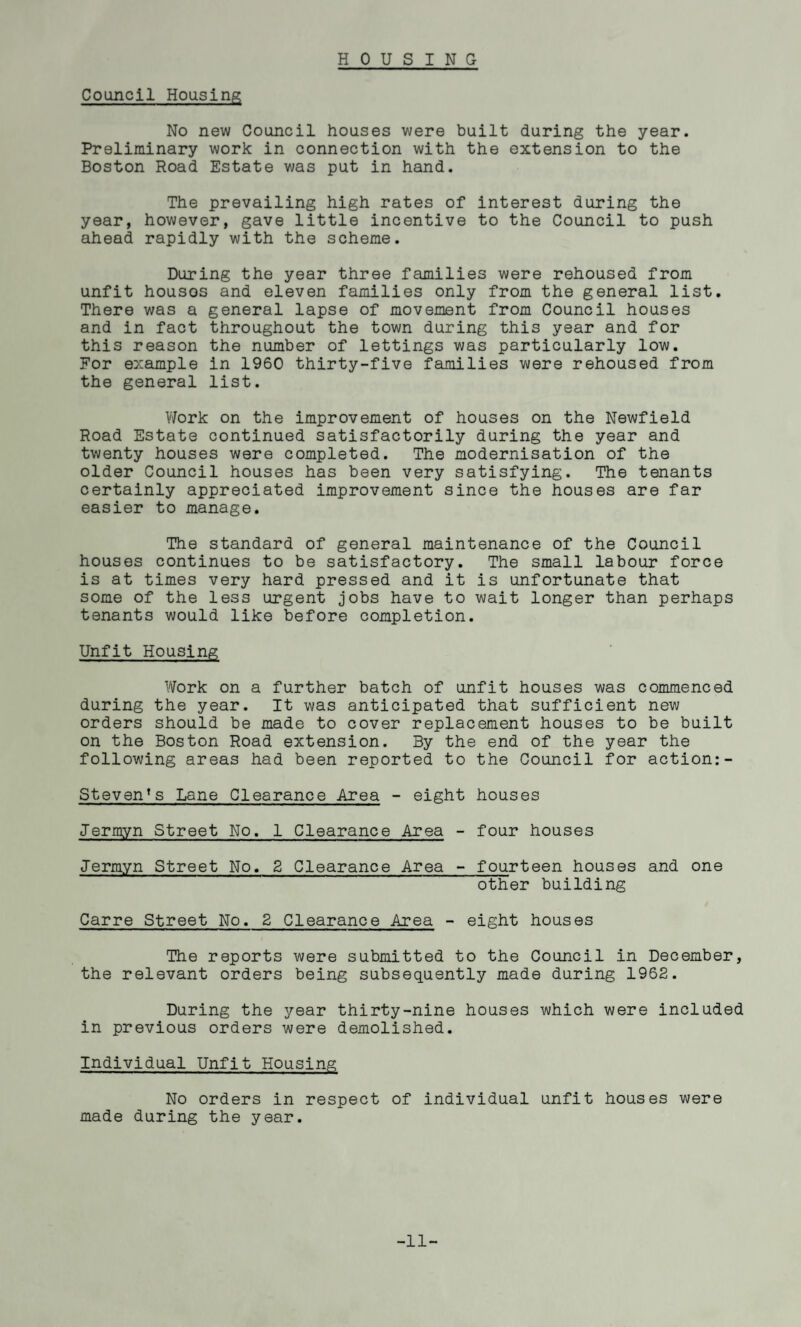 Council Housing No new Council houses were built during the year. Preliminary work in connection with the extension to the Boston Road Estate was put in hand. The prevailing high rates of interest during the year, however, gave little incentive to the Council to push ahead rapidly with the scheme. During the year three families were rehoused from unfit houses and eleven families only from the general list. There was a general lapse of movement from Council houses and in fact throughout the town during this year and for this reason the number of lettings was particularly low. For example in 1960 thirty-five families were rehoused from the general list. Work on the improvement of houses on the Newfield Road Estate continued satisfactorily during the year and twenty houses were completed. The modernisation of the older Council houses has been very satisfying. The tenants certainly appreciated improvement since the houses are far easier to manage. The standard of general maintenance of the Council houses continues to be satisfactory. The small labour force is at times very hard pressed and it is unfortunate that some of the less urgent jobs have to wait longer than perhaps tenants would like before completion. Unfit Housing Work on a further batch of unfit houses was commenced during the year. It was anticipated that sufficient new orders should be made to cover replacement houses to be built on the Boston Road extension. By the end of the year the following areas had been reported to the Council for action:- Steven’s Lane Clearance Area - eight houses Jermyn Street No, 1 Clearance Area - four houses Jermyn Street No. 2 Clearance Area - fourteen houses and one other building Carre Street No. 2 Clearance Area - eight houses The reports were submitted to the Council in December, the relevant orders being subsequently made during 1962. During the year thirty-nine houses which were included in previous orders were demolished. Individual Unfit Housing No orders in respect of individual unfit houses were made during the year. -11-