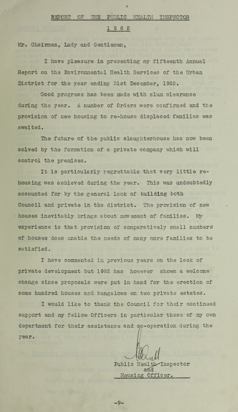 REPORT OF THE PUBLIC HEALTH INSPECTOR 19 6 2 Mr. Chairman, Lady and Gentlemen, I have pleasure in presenting my fifteenth Annual Report on the Environmental Health Services of the Urban District for the year ending 31st December, 1962. Good progress has been made with slum clearance during the year. A number of Orders were confirmed and the provision of new housing to re-house displaced families was awaited. The future of the public slaughterhouse has now been solved by the formation of a private company which will control the premises. It is particularly regrettable that very little re- housing was achieved during the year. This was undoubtedly accounted for by the general lack of building both Council and private in the district. The provision of new houses inevitably brings about movement of families. Vy experience is that provision of comparatively small numbers of houses does enable the needs of many more families to be satisfied. I have commented in previous years on the lack of private development but 1962 has however shown a welcome change since proposals were put in hand for the erection of some hundred houses and bungalows on two private estates. I would like to thank the Council for their continued support and my fellow Officers in particular those of my own department for their assistance and c/p-operation during the I | ■ Public Healj^'Inspector ahd Housing Officer. -9-