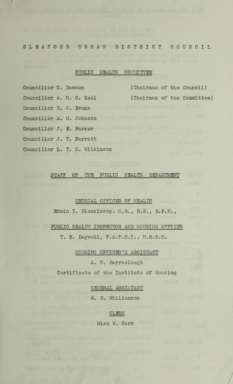SLEAFORD URBAN DISTRICT COUNCIL PUBLIC HEALTH COIIUTTEE Councillor G. Councillor A. Councillor B. Councillor A. Councillor I. Councillor I. Councillor L. Dawson H. C. Keal G. Evans W. Johnson E. Parker T. Parratt T. C. Wilkinson (Chairman of the Council) (Chairman of the Committee) STAFF OF THE PUBLIC HEALTH DEPARTMENT MEDICAL OFFICER OF HEALTH Edwin I. Blenkinsop. M.B., B.S., D.P.H., PUBLIC HEALTH INSPECTOR AND HOUSING OFFICER T. E. Dagwell, F.A.P.H.I., M.R.S.H. HOUSING OFFICER’S ASSISTANT A. V. Barraclough Certificate of the Institute of Housing GENERAL ASSISTANT W. B. Williamson CLERK Miss W. Carr