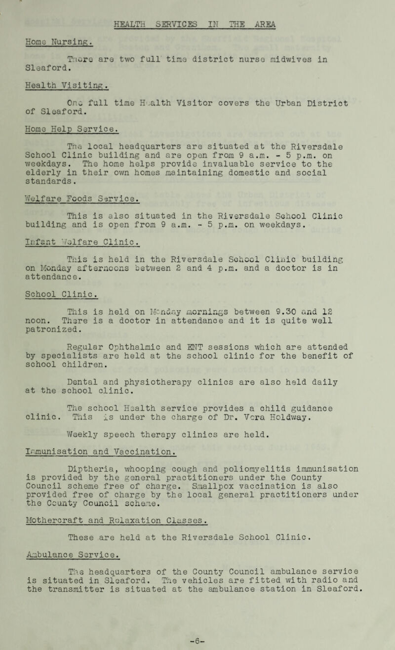 HEALTH SERVICES IN THE AREA Home Nursing. T-’iere are two full time district nurse midwives in Sleaford. Health Visiting. One. full time H .alth Visitor covers the Urban District of Sleaford. Home Help Service. The local headquarters are situated at the Riversdale School Clinic building and are open from 9 a.m. - 5 p.m. on weekdays. The home helps provide invaluable service to the elderly in their own homes maintaining domestic and social standards. Welfare Foods Service. This is also situated in the Riversdale School Clinic building and is open from 9 a.m. - 5 p.m. on weekdays. Infant Welfare Clinic. This is held in the Riversdale School Clinic building on Monday afternoons between 2 and 4 p.m. and a doctor is in attendanc e. School Clinic. This is held on Monday mornings between 9.30 and 12 noon. There is a doctor in attendance and it is quite well patronized. Regular Ophthalmic and ENT sessions which are attended by specialists are held at the school clinic for the benefit of school children. Dental and physiotherapy clinics are also held daily at the school clinic. The school Health service provides a child guidance clinic. This is under the charge of Dr. Vera Holdway. Weekly speech therapy clinics are held. Irmunisation and Vaccination. Diptheria, whooping cough and poliomyelitis immunisation is provided by the general practitioners under the County Council scheme free of charge. Smallpox vaccination is also provided free of charge by the local general practitioners under the County Council scheme. Mothercraft and Relaxation Classes. These are held at the Riversdale School Clinic. Ambulance Service. The headquarters of the County Council ambulance service is situated in Sleaford. The vehicles are fitted with radio and the transmitter is situated at the ambulance station in Sleaford. -6-