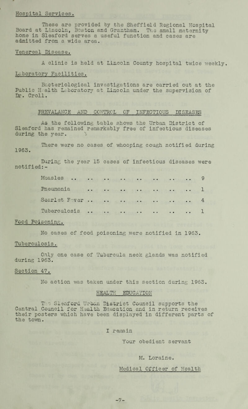 Hospital Services. These are provided by the Sheffield Regional Hospital Board at Lincoln, Boston and Grantham. The small maternity home in Sleaford serves a useful function and cases are admitted from a wide area. Venereal Disease. A clinic is held at Lincoln County hospital twice weekly. Laboratory Facilities. Bacteriological investigations are carried out at the Public H alth Laboratory at Lincoln under the supervision of Dr. Croll. PREVALANCE .eND CC:-TTRC L OF INFECTIOUS DISEASES As the following table shows the Urban District of Sleaford has remained remarkably free of infectious diseases during the year. There were no cases of whooping cough notified during 1963. During the year 15 cases of infectious diseases were notified:- Moasles Pneumonia Scarlet F'ver .. Tuberculosis Food Poisoning. No cases of food poisoning were notified in 1963. Tuberculosis. Only one case of Tubercula neck glands was notified during 1963. Section 47. 9 1 4 1 No action was taken under this section during 1963. HEALTH EDUCATION T > Sleaford Urban District Council supports the Central Council for Health Education and in return receives their posters which have been displayed in different parts of the town. I remain Your obedient servant M. Loraine. Medical Officer of Health -7-