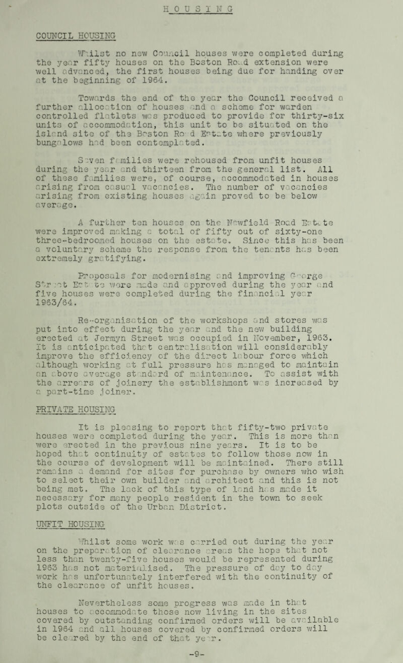 HOUSING COUNCIL HOUSING Yr.ilst no now Council houses were completed during the year fifty houses on the Boston Ro.d extension were well advanced, the first houses being due for handing over at the beginning of 1964. Towards the end of the year the Council received a further allocation of houses and a scheme for warden controlled flatlets was produced to provide for thirty-six units of accommodation, this unit to be situated on the island site of the Boston Ro d Ef't:.te where previously bungalows had been contemplated. S :ven f milies were rehoused from unfit houses during the year and thirteen from the general list. All of these families were, of course, accommodated in houses arising from casual vacancies. The number of vacancies arising from existing houses ag :in proved to be below average. A further ten houses on the Nawfield Road Htcte were improved making a total of fifty out of sixty-one three-bedroomed houses on the estate. Since this has been a voluntary scheme the response from the tenants has been extremely gratifying. Proposals for modernising and improving C- • orge Str ;at Eat to wore made and approved during the year and five houses were completed during the financial year 1963/64. Re-organisation of the workshops and stores was put into effect during the year and the new building erected at Jermyn Street was occupied in November, 1963. It is anticipated that centralisation will considerably improve the efficiency of the direct labour force which although working at full pressure has managed to maintain an above average st ndord of maintenance. To assist with the arrears of joinery the establishment was increased by a part-time joiner. PRIVATE HOUSING It is pleasing to report that fifty-two private houses were completed during the year. This is more than were erected in the previous nine years. It is to be hoped that continuity of estates to follow those now in the course of development will be maintained. There still remains a demand for sites for purchase by owners who wish to select their own builder and architect and this is not being met. The lack of this type of land h;.s made it necessary for many people resident in the town to seek plots outside of the Urban District. UNFIT HOUSING Uhilst some work w:s carried out during the year on the preparation of clearance areas the hope that not less than twenty-five houses would be represented during 1953 has not materialised. The pressure of day to day work has unfort Lina tely interfered with the continuity of the clearance of unfit houses. Nevertheless some progress was made in that houses to accommodate those now living in the sites covered by outstanding confirmed orders will be available in 1964 and all houses covered by confirmed orders will be cleared by the end of that ye^r. -9-