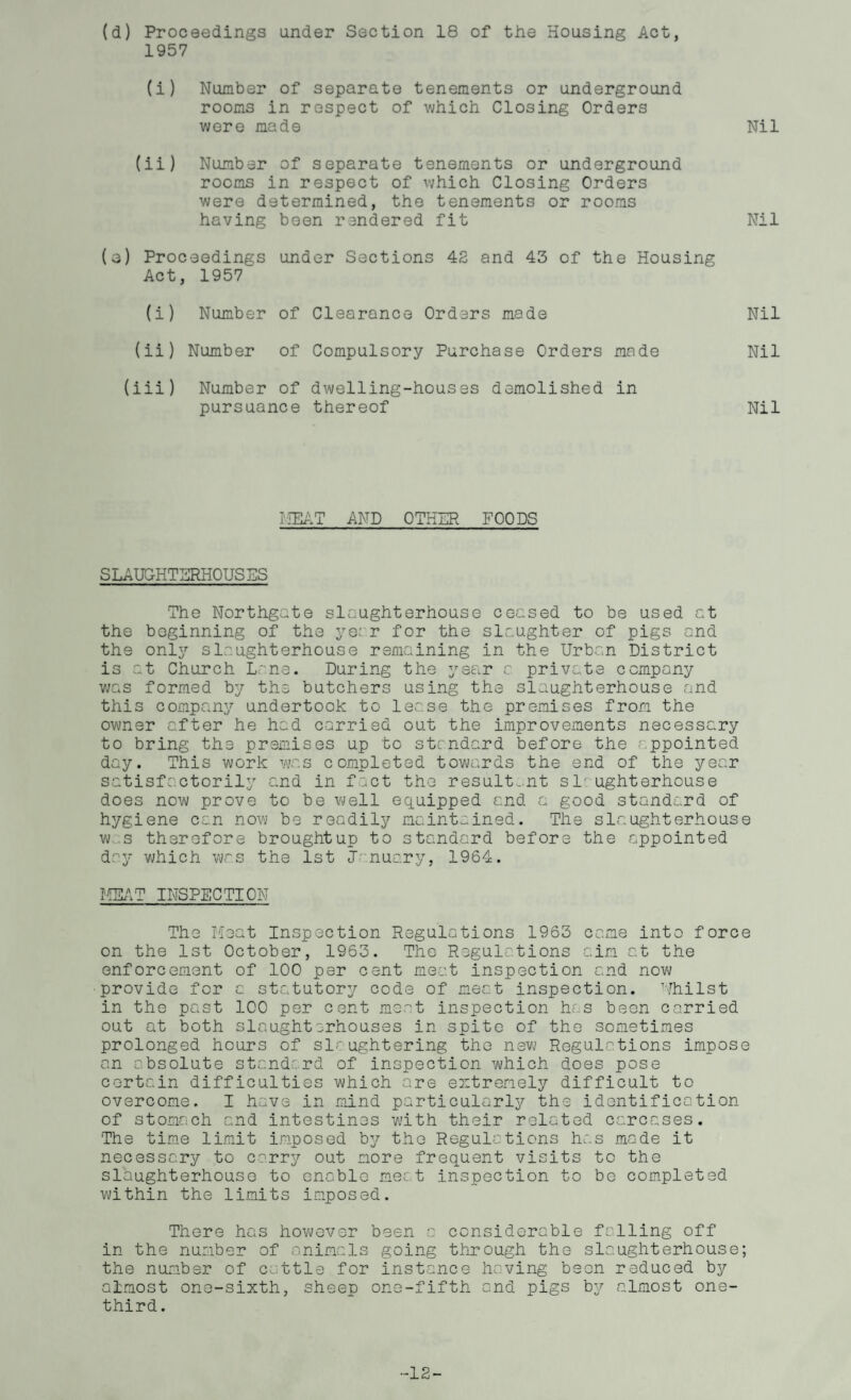 (d) Proceedings under Section 18 of the Housing Act, 1957 (i) Number of separate tenements or underground rooms in respect of which Closing Orders were made Nil (ii) Number of separate tenements or underground rooms in respect of which Closing Orders were determined, the tenements or rooms having been rendered fit Nil (a) Proceedings under Sections 42 and 43 of the Housing Act, 1957 (i) Number of Clearance Orders made Nil (ii) Number of Compulsory Purchase Orders made Nil (iii) Number of dwelling-houses demolished in pursuance thereof Nil MEAT AND OTHER FOODS SLAUGHTERHOUSES The Northgate slaughterhouse ceased to be used at the beginning of the ye: r for the slaughter of pigs and the only slaughterhouse remaining in the Urban District is at Church Lane. During the year c private company was formed by the butchers using the slaughterhouse and this company undertook to lease the premises from the owner after he had carried out the improvements necessary to bring the premises up to standard before the appointed day. This work was completed towards the end of the year satisfactorily and in fact the resultant si' ughterhouse does now prove to be well equipped end a good standard of hygiene can now be readily maintained. The slaughterhouse w s therefore brought up to standard before the appointed day which was the 1st January, 1964. MEAT INSPECTION The Meat Inspection Regulations 1963 came into force on the 1st October, 1963. The Regulations aim at the enforcement of 100 per cent meat inspection and now provide for a statutory code of meat inspection. Whilst in the past 100 per cent meat inspection has been carried out at both slaughterhouses in spite of the sometimes prolonged hours of slaughtering the new Regulations impose an absolute standard of inspection which does pose certain difficulties which are extremely difficult to overcome. I have in mind particularly the identification of stomach and intestines with their related carcases. The time limit imposed by the Regulations has made it necessary to carry out more frequent visits to the slaughterhouse to enable meat inspection to be completed within the limits imposed. There has however been a considerable falling off in the number of animals going through the slaughterhouse; the number of cattle for instance having been reduced by almost one-sixth, sheep one-fifth and pigs by almost one- third . -13-