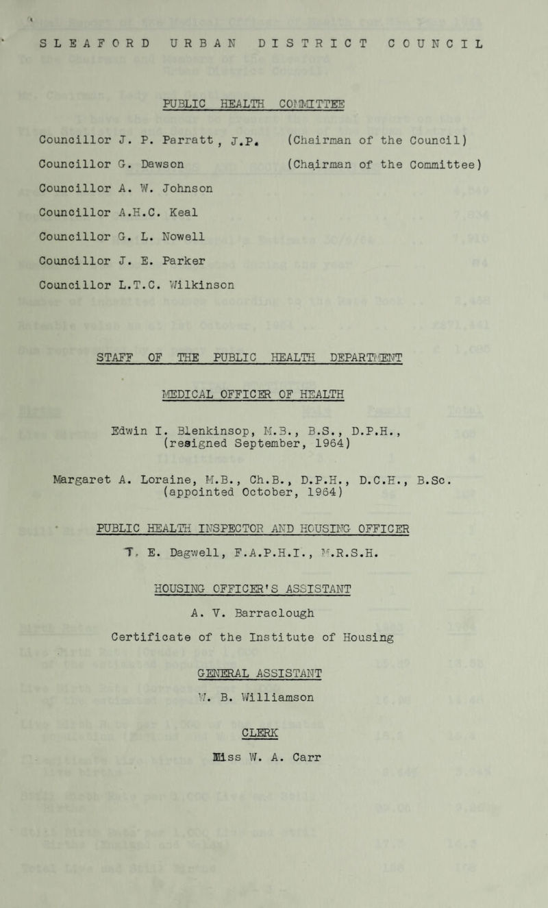 SLEAFORD URBAN DISTRICT COUNCIL PUBLIC HEALTH CO? PUTTEE Councillor J. P. Parratt , j.p# (Chairman of the Council) Councillor G. Dawson (Chairman of the Committee) Councillor A. W. Johnson Councillor A.H.C. Keal Councillor G. L. Nowell Councillor J. E. Parker Councillor L.T.C. Wilkinson STAFF OF THE PUBLIC HEALTH DEPARTMENT TOPICAL OFFICER OF HEALTH Edwin I. Blenkinsop, M.3., B.S., D.P.H., (resigned September, 1964) Margaret A. Loraine, M.B., Ch.B., D.P.H., D.C.H., B.Sc. (appointed October, 1964) PUBLIC HEALTH INSPECTOR AND HOUSING OFFICER T, E. Dagwell, F.A.P.H.I., M.R.S.H. HOUSING C'FFICERT S ASSISTANT A. V. Barraclough Certificate of the Institute of Housing GENERAL ASSISTANT W. B. Williamson CLERK Miss W. A. Carr