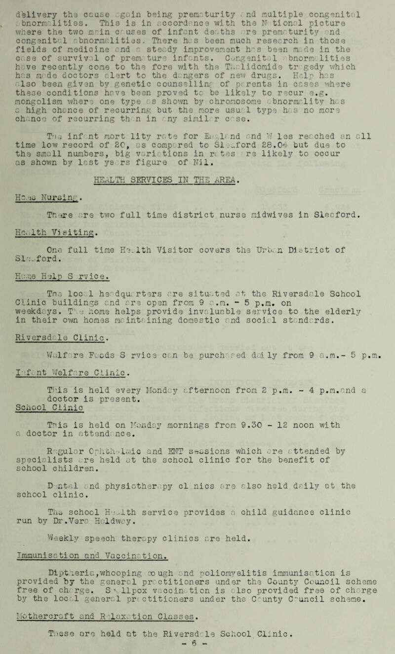 delivery the cause gain being prematurity « nd multiple congenital bnormaliti9s. This is in accordance with the N tional picture where the two m~in cr uses of infant deaths re prematurity and congenital abnormalities. There has been much research in those fields of medicine and r. steady improvement has been made in the ca.se of survival of prem. ture infants. Congenital bnorm lities have recently come to the fore with the Thalidomide tr gedy which has made doctors alert to the dangers of new drugs. Halp has also been given by genetic counsellinr of parents in cases where these conditions have been proved to be likely to recur e.g. mongolism where one type as shown by chromosome bnormality has c high chance of recurring but the more usu' 1 type has no more chanco of recurring th n in any simil r case. Tne inf nt mort lity rate for En.lr.nd and W les reached an all time low record of SC, as compered to SI ....ford 28.04 but due to the small numbers, big variations in rr tes re likely to occur as shown by last ye rs figure of Nil. HEALTH SERVICES IN THE AREA. He -tu Nursing. Th ;re are two full time district nurse midwives in Sleaford. Hm 1th Vi siting. One full time He.1th Visitor covers the Urban District of Sla. ford. Hume Help S rvice. Tna loc 1 headquarters are situated at the Riversdale School Clinic buildings and are open from 9 a.m. - 5 p.m. on weekdays. T j home helps provide invaluable service to the elderly in their own homes maintaining domestic and social standards. Riversdale Clinic. Waif are Foods S rvice can be purchased daily from 9 a.m.- 5 p.m. I • f c: nt Wei fa re Clinic. This is held every Monday afternoon from 2 p.m. - 4 p.m.and a doctor is present. School Clinic This is held on Monday mornings from 9.30 - 12 noon with a doctor in attend; nee. Regular Ophthalmic and ENT suasions which are attended by specialists are held at the school clinic for the benefit of school children. D-ntal and physiotherapy cl nics are also held daily at the school clinic. The school Ho... 1th service provides a child guidance clinic run by Dr.Vera Holdway. Weekly speech therapy clinics are held. Immunisation and Vaccination. Dipt eerie,whooping cough and poliomyelitis immunisation is provided by the general practitioners under the County Council scheme free of charge. S 1 llpox vaccination is also provided free of charge by the local general pr- ctitioners under the County Council scheme. Motheroraft and Relaxation Classes. Tiiese ore held at the Riversdale School Clinic. - 6 -