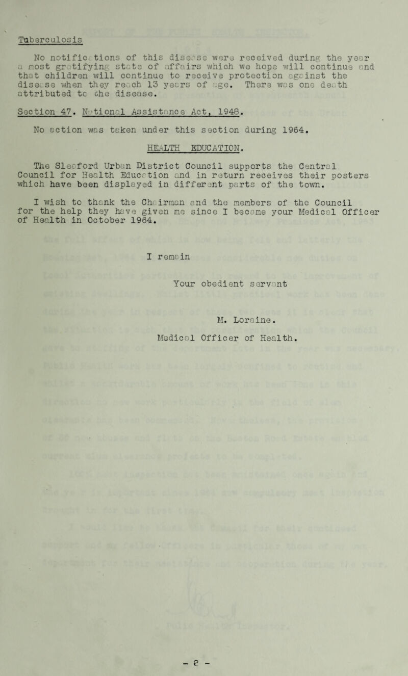 Tuberculosis No notific, tions of this disease were received during the year a nost gratifying state of affairs which we hope will continue and that children will continue to receive protection against the dise. se when they reach 13 years of age. There was one de. th attributed tc che disease. Section 47. National Assistance Act, 1948. No action was taken under this section during 1964. HEALTH EDUCATION. The Sleaford Urban District Council supports the Central Council for Health Education and in return receives their posters which have been displayed in different parts of the town. I wish to thank the Ch< irman and the members of the Council for the help they have given me since I become your Medical Officer of Health in October 1964. I remain Your obedient servant M. Loraine. Medical Officer of Health.