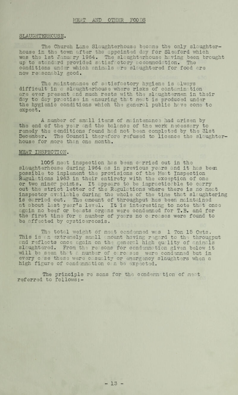 JflSAT AND OTHER FOODS SLAUGHTERHOUSE. The Church Lane Slaughterhouse became the only slaughter¬ house in the town after the appointed day for Sleaford which was the 1st Janui ry 1964. The slaughterhouse having been brought up to standard provided satisfactory accommodation. The conditions under which animals re slaughtered for food are now reasonably good. The maintenance of satisfactory hygiene is always difficult in a slaughterhouse where risks of containin' tion are ever present and much rests with the slaughtermen in their day to day practise in ensuring th: t meat is produced under the hygienic conditions which th3 general public have come to expect. A number of small items of maintenance had arisen by the end of the year and the balance of the work necessary to remedy the conditions found had not been completed by the 31st December. The Council therefore refused to licence the slaughter¬ house for more than one month. MEAT INSPECTION. 100$ meat inspection has been carried out in the slaughterhouse during 1964 as in previous years and it has beoi possible to implement the provisions of the Meat Inspection Regulations 1963 in their entirety with the exception of one or two minor points. It appears to be impracticable to carry out the strict letter of the Regulations where there is no neat inspector available during the whole of the tine that slaughtering is carried out. The amount of throughput has been maintained at about last year’s level. It is interesting to note that once again no beef or beasts organs were condemned for T.B. and for the first tine for a number of years no c rcases were found to be affected by cysticercosis. The total weight of neat condemned was 1 Ton 15 Cwts. This is an extremely small mount having regard to the througput and reflects ones again on the general high quality of animals slaughtered. From the re'sons for condemnation given below it will be seen that a number of c rc. ses were condemned but in every c se these were casualty or emergency slaughters when a high figure of condemnation c n be expected. The principle re sons for the condemn' tion of meat referred to follows:- - 13