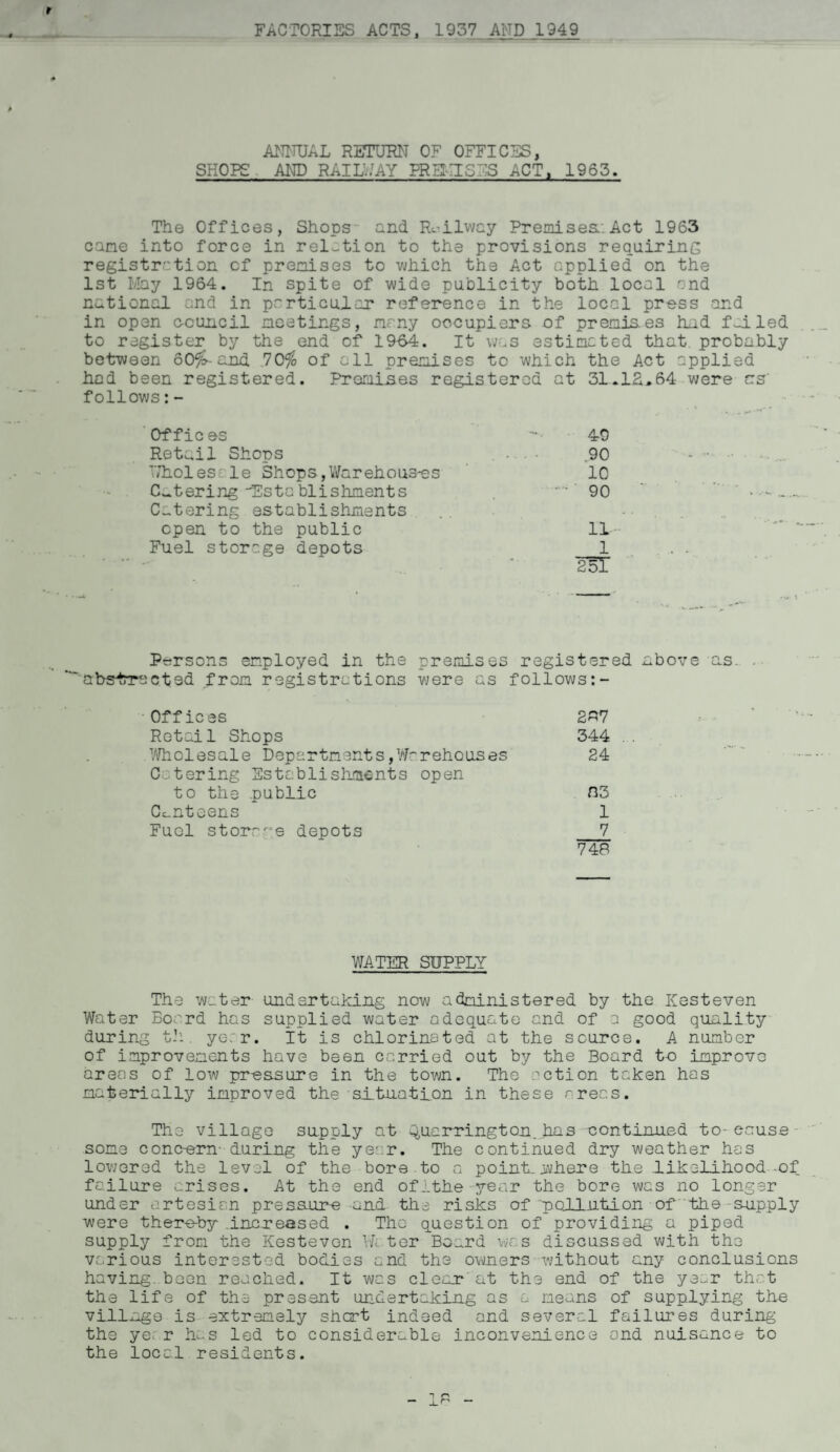 ANNUAL RETURN OF OFFICES, HOPS AND RAID/AY PRUTISES ACT, 1963. The Offices, Shops end Railway Premises.:Act 1963 came into force in relation to the provisions requiring registration of premises to which the Act applied on the 1st May 1964. In spite of wide publicity both local and national and in particular reference in the local press and in open c-cuncil meetings, many occupiers of premis.es had failed to register by the end of 19-64. It was estimated that probably between 50%-and 70% of all premises to which the Act applied had been registered. Promises registered at 31.IS,64 were as' follows:- Offic ©s 49 Retail Shops 90 - ■ Wholes le Shops,Warehouses 10 Catering Establishments -•' 90 Catering establishments . , open to the public 11 Fuel storage depots 1 251 Persons employed in the premises registered above as. abstracted from registrations were as follows Offices 287 Retail Shops 344 Wholesale Departments,Warehouses 24 Catering Establishments open to the public 03 Canteens 1 Fuel storage depots 7 748 WATER SUPPLY The water undertaking now administered by the Kesteven Water Board has supplied water adequate and of a good quality during th. ye;r. It is chlorinated at the source. A number of improvements have been carried out by the Board to improve areas of low pressure in the town. The action taken has materially improved the situation in these areas. The village supply at Q,uar ring ton. has continued to- cause some concern- during the year. The continued dry weather has lowered the level of the bore to a point., where the likelihood-of failure crises. At the end ofithe year the bore was no longer under artesian presaure and the risks of pollution of the supply were thereby increased . The question of providing a piped supply from the Kestevon W1ter Board was discussed with the various interested bodies and the owners without any conclusions having boon reached. It was clear'at the end of the year that the life of the present undertaking as a means of supplying the village is extremely short indeed and several failures during the year has led to considerable inconvenience and nuisance to the local residents.