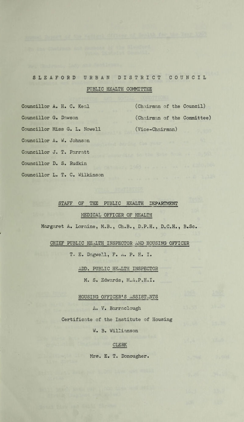 PUBLIC HEALTH COMMITTEE Councillor A. H. C. Real (Chairman of the Council) Councillor G. Dawson (Chairman of the Committee) Councillor Miss G. L. Nowell (Vice-Chairman) Councillor A. W. Johnson Councillor J. T. Parratt Councillor D. S. Rudkin Councillor L. T. C. Wilkinson STAFF OF THE PUBLIC HEALTH DEPARTMENT MEDICAL OFFICER OF HEALTH Margaret A. Loraine, M.B., Ch.B., D.P.H., D.C.H., B.Sc. CHIEF PUBLIC HEALTH INSPECTOR AND HOUSING OFFICER T. E. Dagwe.ll, F. P. H. I. ADD. PUBLIC HEALTH INSPECTOR M. S. Edwards, M.A.P.H.I. HOUSING OFFICER'S ASS 1ST. JETS A» V. Barraclough Certificate of the Institute of Housing W. B. Williamson CLERK Mrs. E. To Donougher