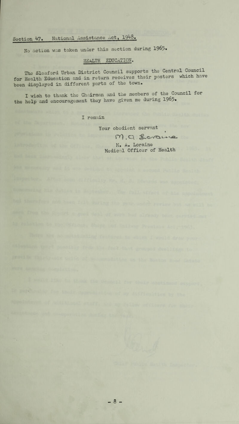Section 4?. National Assistance i>ctt 19.48. No action was taken under this section during 1965* HEALTH EDUCATION. The Sleaford Urban District Council supports the Central Council for Health Education and in return receives their posters which h.:ve been displayed in different parts of the town. I wish to thank the Chairman and the members of the Council for the help and encouragement they have given me during 1965» I remain Your obedient servant I \~y), ci i M. A. Loraine Medic'1-! Officer of Health - 8 -