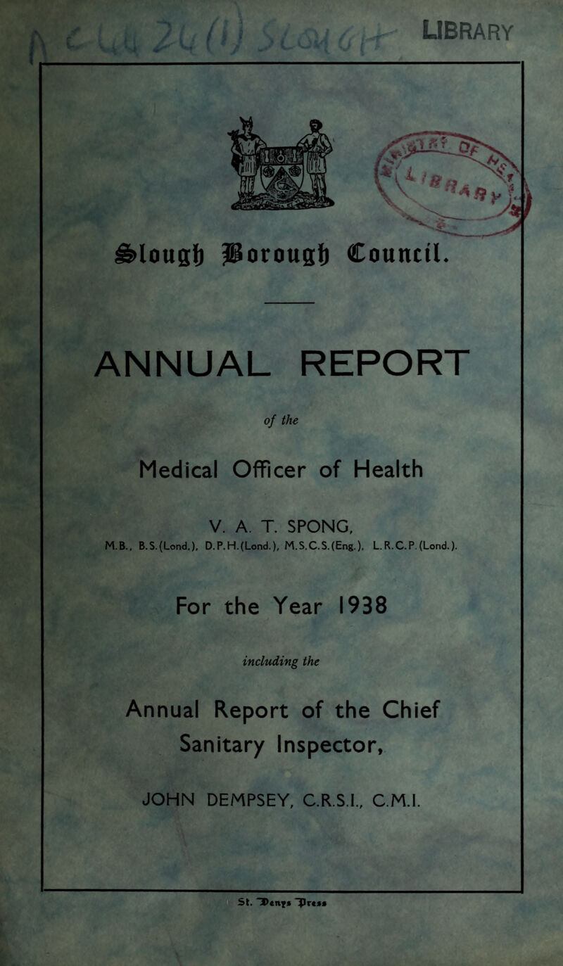 library ^lousi) Porougt Council. ANNUAL REPORT of the Medical Officer of Health V. A. T. SPONG, M.B., B.S.(Lond.), D.P.H.{Lond.), M.S.C.S.(Eng.). LR.C.P.(Lond.). For the Year 1938 including the Annual Report of the Chief Sanitary Inspector,