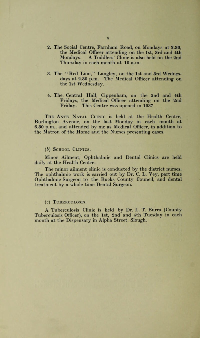 2. The Social Centre, Farnham Road, on Mondays at 2.30, the Medical Officer attending on the 1st, 3rd and 4th Mondays. A Toddlers’ Clinic is also held on the 2nd Thursday in each menth at 10 a.m. 3. The “ Red Lion,” Langley, on the 1st and 3rd Wednes¬ days at 2.30 p.m. The Medical Officer attending on the 1st Wednesday. 4. The Central Hall, Cippenham, on the 2nd and 4th Fridays, the Medical Officer attending on the 2nd Friday. This Centre was opened in 1937. The Ante Natal Clinic is held at the Health Centre, Burlington Avenue, on the last Monday in each month at 6.30 p.m., and attended by me as Medical Officer, in addition to the Matron of the Home and the Nurses presenting cases. (b) School Clinics. Minor Ailment, Ophthalmic and Dental Clinics are held daily at the Health Centre. The minor ailment clinic is conducted by the district nurses. The ophthalmic work is carried out by Dr. C. L. Vey, part time Ophthalmic Surgeon to the Bucks County Council, and dental treatment by a whole time Dental Surgeon. (c) Tuberculosis. A Tuberculosis Clinic is held by Dr. L. T. Burra (County Tuberculosis Officer), on the 1st, 2nd and 4th Tuesday in each month at the Dispensary in Alpha Street, Slough,