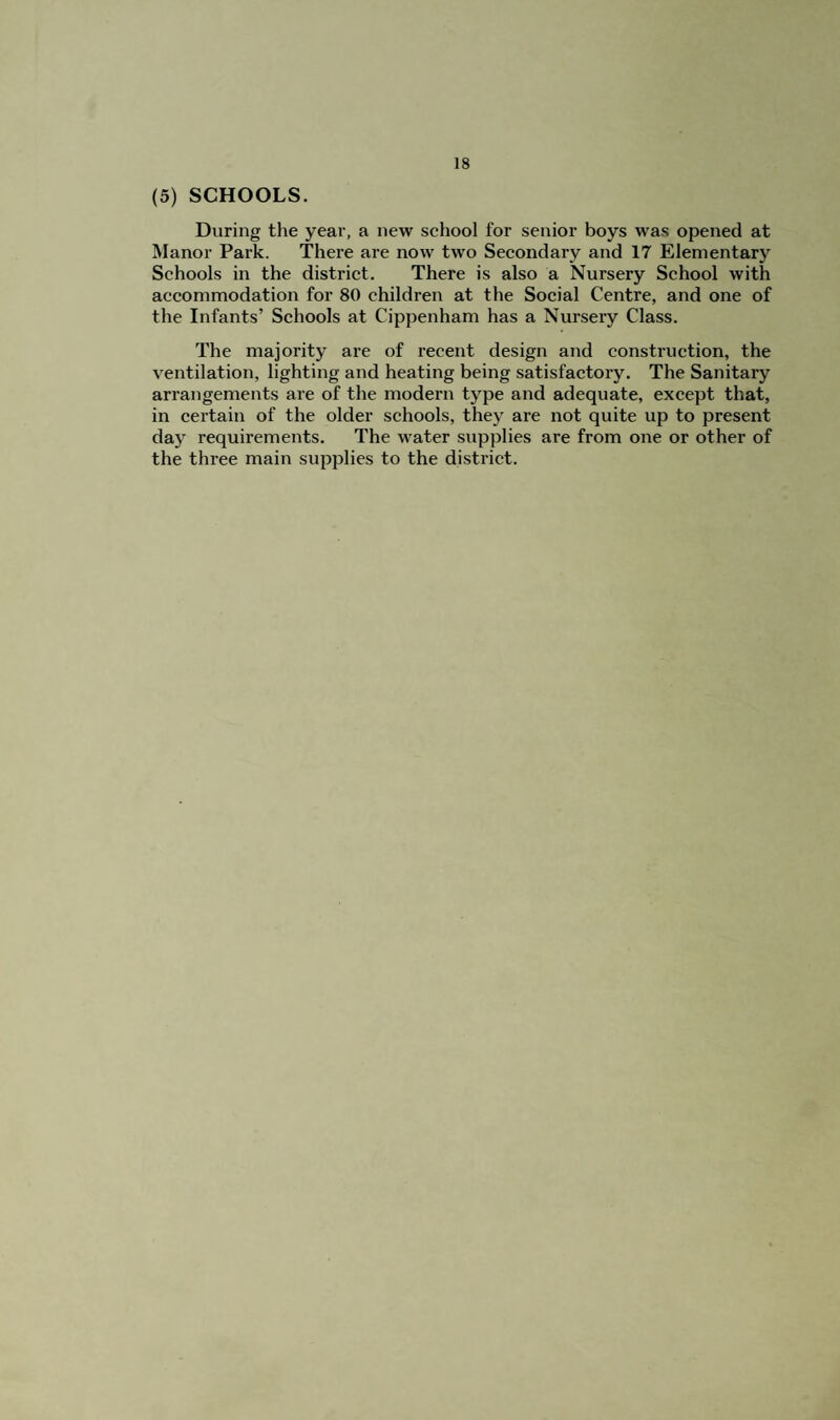 (5) SCHOOLS. During the year, a new school for senior boys was opened at Manor Park. There are now two Secondary and 17 Elementarj' Schools in the district. There is also a Nursery School with accommodation for 80 children at the Social Centre, and one of the Infants’ Schools at Cippenham has a Nursery Class. The majority are of recent design and construction, the ventilation, lighting and heating being satisfactory. The Sanitary arrangements are of the modern type and adequate, except that, in certain of the older schools, they are not quite up to present day requirements. The water supplies are from one or other of the three main supplies to the district.