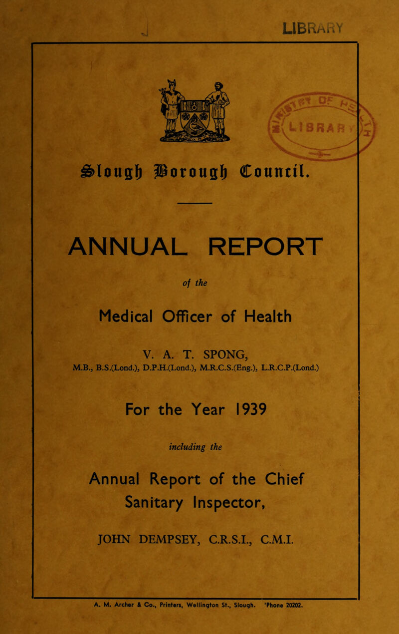 LIBRarV ^lougll) Porouglb Counttl. ANNUAL REPORT of the Medical Officer of Health V. A. T. SPONG, M.B., B.S.(Lond.), D.P.H.(Lond.), M.R.C.S.(Eng.), L.R.C.P.(Lond.) For the Year 1939 including the Annual Report of the Chief Sanitary Inspector, JOHN DEMPSEY, C.R.S.L, C.M.I. A. M. Archer & Co., Printers, Wellington St., Slough. 'Phone 20202.